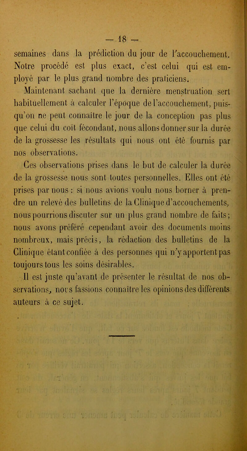 -18 - semaines dans la prédiction du jour de l'accouchement. Notre procédé est plus exact, c’est celui qui est em- ployé par le plus grand nombre des praticiens. Maintenant sachant que la dernière menstruation sert habituellement à calculer l’époque de l’accouchement, puis- qu’on ne peut connaître le jour de la conception pas plus que celui du coït fécondant, nous allons donner sur la durée de la grossesse les résultats qui nous ont été fournis par nos observations. Ces observations prises dans le but de calculer la durée de la grossesse nous sont toutes personnelles. Elles ont été prises par nous : si nous avions voulu nous borner à pren- dre un relevé des bulletins de la Clinique d’accouchements, nous pourrions discuter sur un plus grand nombre de faits; nous avons préféré cependant avoir des documents moins nombreux, mais précis, la rédaction des bulletins de la Clinique étant confiée à des personnes qui n ’y apportent pas toujours tous les soins désirables. Il est juste qu’avant de présenter le résultat de nos ob- servations, nous fassions connaître les opinions des différents auteurs à ce sujet.
