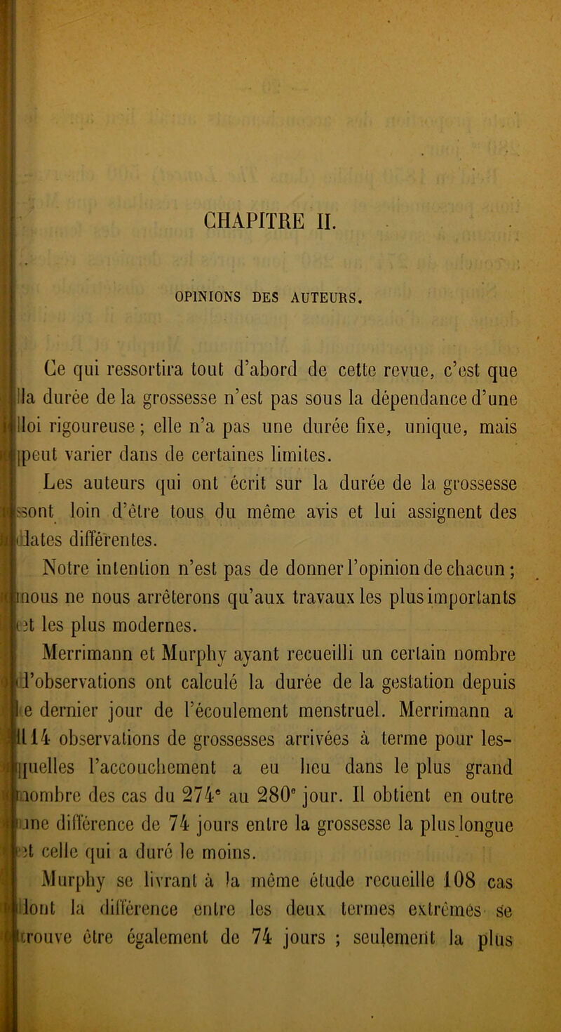 CHAPITRE II. OPINIONS DES AUTEURS. Ce qui ressortira tout d’abord de cette revue, c’est que la durée de la grossesse n’est pas sous la dépendance d’une lloi rigoureuse; elle n’a pas une durée fixe, unique, mais (peut varier dans de certaines limites. Les auteurs qui ont écrit sur la durée de la grossesse Issont loin d’être tous du même avis et lui assignent des dates différentes. Notre intention n’est pas de donner l’opinion de chacun ; nous ne nous arrêterons qu’aux travaux les plus importants iBt les plus modernes. Merrimann et Murphy ayant recueilli un certain nombre d’observations ont calculé la durée de la gestation depuis d e dernier jour de l’écoulement menstruel. Merrimann a 1114 observations de grossesses arrivées à terme pour les- quelles l’accouchement a eu lieu dans le plus grand nombre des cas du 274e au 280° jour. Il obtient en outre □ne différence de 74 jours entre la grossesse la plus longue \\ ït celle qui a duré le moins. Murphy se livrant à la même étude recueille 108 cas dont la différence entre les deux termes extrêmes se trouve être également de 74 jours ; seulement la plus