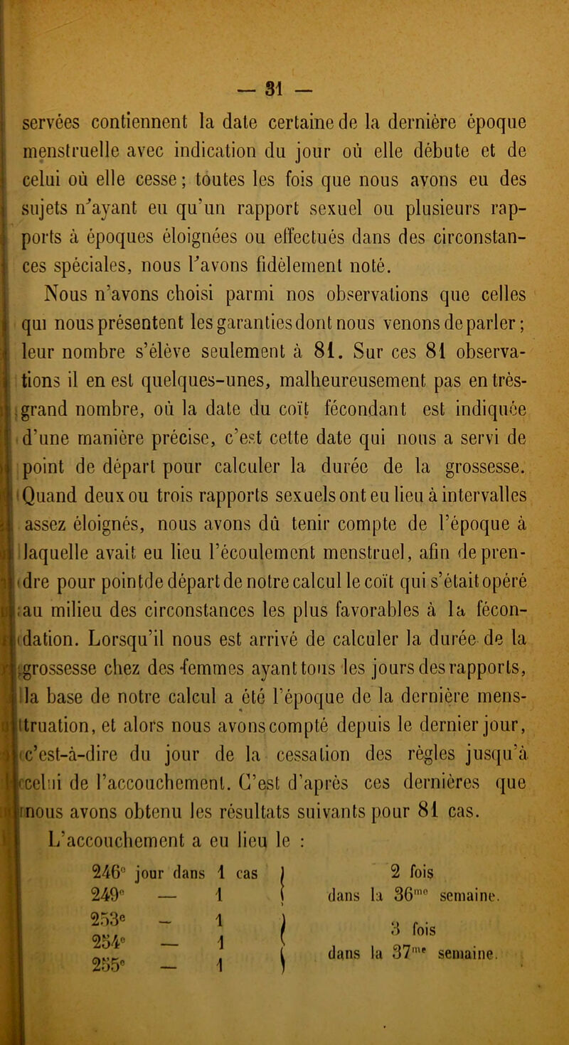 servées contiennent la date certaine de la dernière époque menstruelle avec indication du jour où elle débute et de celui où elle cesse ; toutes les fois que nous avons eu des sujets n'ayant eu qu'un rapport sexuel ou plusieurs rap- ports à époques éloignées ou effectués dans des circonstan- ces spéciales, nous l’avons fidèlement noté. Nous n’avons choisi parmi nos observations que celles qui nous présentent les garanties dont nous venons de parler ; leur nombre s’élève seulement à 81. Sur ces 81 observa- tions il en est quelques-unes, malheureusement pas en très- grand nombre, où la date du coït fécondant est indiquée d’une manière précise, c’est cette date qui nous a servi de point de départ pour calculer la durée de la grossesse. ( Quand deux ou trois rapports sexuels ont eu lieu à intervalles assez éloignés, nous avons dù tenir compte de l’époque à laquelle avait eu lieu l’écoulement menstruel, afin de pren- dre pour pointée départ de notre calcul le coït qui s’était opéré ;au milieu des circonstances les plus favorables à la fécon- dation. Lorsqu’il nous est arrivé de calculer la durée de la rf.grossesse chez des-femmes ayant tous les jours des rapports, la base de notre calcul a été l’époque de la dernière mens- truation, et alors nous avons compté depuis le dernier jour, c’est-à-dire du jour de la cessation des règles jusqu’à (celui de l’accouchement. C’est d’après ces dernières que nous avons obtenu les résultats suivants pour 81 cas. L’accouchement a eu lieu le : 246° jour dans 1 cas 249° — 1 253® _ ! 254° — 1 255e - 1 2 fois dans la 36’° semaine. 3 fois dans la 371' semaine.