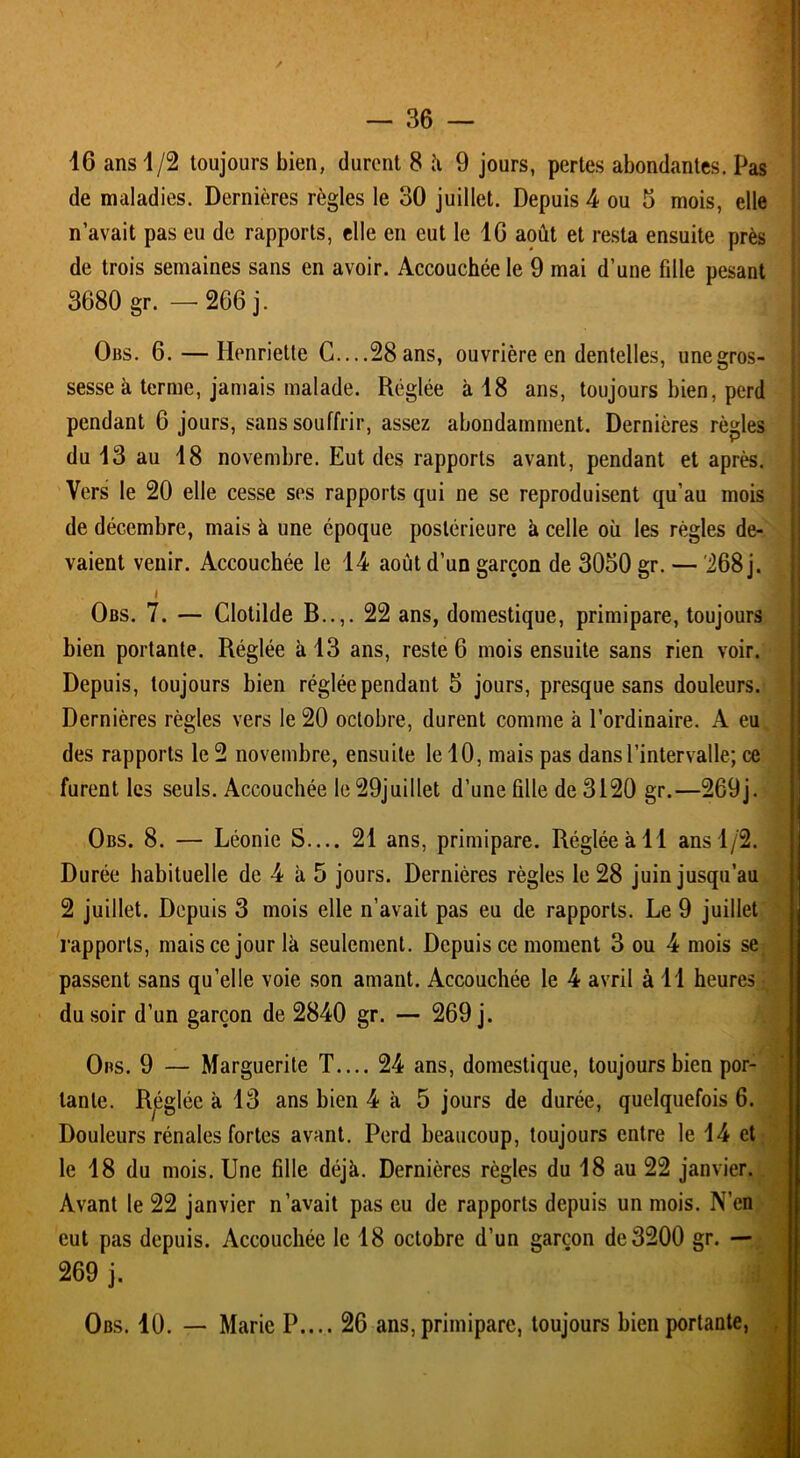 / 16 ans 1/2 toujours bien, durent 8 à 9 jours, pertes abondantes. Pas de maladies. Dernières règles le 30 juillet. Depuis 4 ou 3 mois, elle n’avait pas eu de rapports, elle en eut le 16 août et resta ensuite près de trois semaines sans en avoir. Accouchée le 9 mai d’une fille pesant 3680 gr. — 266 j. Obs. 6. — Henriette C....28 ans, ouvrière en dentelles, unegros- sesse à terme, jamais malade. Réglée à 18 ans, toujours bien, perd pendant 6 jours, sans souffrir, assez abondamment. Dernières règles du 13 au 18 novembre. Eut des rapports avant, pendant et après. Vers le 20 elle cesse ses rapports qui ne se reproduisent qu’au mois de décembre, mais à une époque postérieure à celle où les règles de- vaient venir. Accouchée le 14 août d’un garçon de 3050 gr. — '268 j. Obs. 7. — Clotilde B..,. 22 ans, domestique, primipare, toujours bien portante. Réglée à 13 ans, reste 6 mois ensuite sans rien voir. Depuis, toujours bien réglée pendant 5 jours, presque sans douleurs. Dernières règles vers le 20 octobre, durent comme à l’ordinaire. A eu des rapports le 2 novembre, ensuite le 10, mais pas dans l’intervalle; ce furent les seuls. Accouchée le 29juillet d’une fille de 3120 gr.—269j. Obs. 8. — Léonie S.... 21 ans, primipare. Réglée à 11 ans 1/2. Durée habituelle de 4 à 5 jours. Dernières règles le 28 juin jusqu’au 2 juillet. Depuis 3 mois elle n’avait pas eu de rapports. Le 9 juillet rapports, mais ce jour là seulement. Depuis ce moment 3 ou 4 mois se passent sans qu’elle voie son amant. Accouchée le 4 avril à 11 heures du soir d’un garçon de 2840 gr. — 269 j. Obs. 9 — Marguerite T.... 24 ans, domestique, toujours bien por- tante. Rjéglée à 13 ans bien 4 à 5 jours de durée, quelquefois 6. Douleurs rénales fortes avant. Perd beaucoup, toujours entre le 14 et le 18 du mois. Une fille déjà. Dernières règles du 18 au 22 janvier. Avant le 22 janvier n’avait pas eu de rapports depuis un mois. N’en eut pas depuis. Accouchée le 18 octobre d’un garçon de 3200 gr. — 269 j. d Obs. 10. — Marie P.... 26 ans, primipare, toujours bien portante,