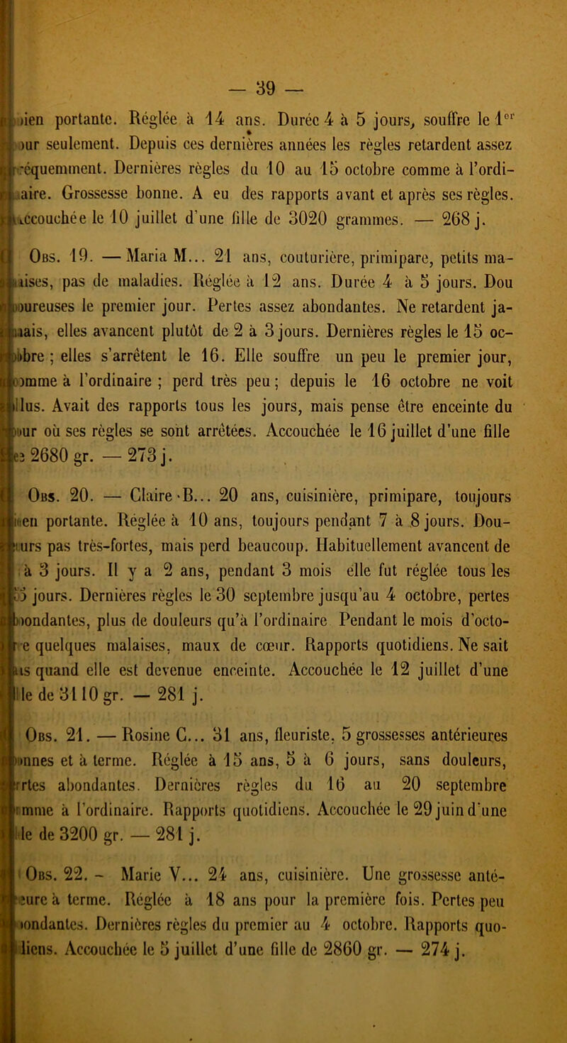 iüen portante. Réglée à 14 ans. Durée 4 à 5 jours, souffre le lor >ur seulement. Depuis ces dernières années les règles retardent assez [fréquemment. Dernières règles du 10 au 15 octobre comme à l’ordi- aire. Grossesse bonne. A eu des rapports avant et après ses règles, accouchée le 10 juillet d'une fille de 3020 grammes. — 268 j. Obs. 19. —Maria M... 21 ans, couturière, primipare, petits ma- sses, pas de maladies. Réglée à 12 ans. Durée 4 à 5 jours. Dou livreuses le premier jour. Pertes assez abondantes. Ne retardent ja- mais, elles avancent plutôt de 2 à 3 jours. Dernières règles le 15 oc- iitbre ; elles s’arrêtent le 16. Elle souffre un peu le premier jour, omme à l’ordinaire; perd très peu; depuis le 16 octobre ne voit ilus. Avait des rapports tous les jours, mais pense être enceinte du » >ur où ses règles se sont arrêtées. Accouchée le 16 juillet d’une fille e3 2680 gr. — 273 j. Obs. 20. — Claire-B... 20 ans, cuisinière, primipare, toujours ifieu portante. Réglée à 10 ans, toujours pendant 7 à 8 jours. Dou- :turs pas très-fortes, mais perd beaucoup. Habituellement avancent de à 3 jours. Il y a 2 ans, pendant 3 mois elle fut réglée tous les il jours. Dernières règles le 30 septembre jusqu’au 4 octobre, pertes Inondantes, plus de douleurs qu’à l’ordinaire Pendant le mois d’octo- r e quelques malaises, maux de cœur. Rapports quotidiens. Ne sait ns quand elle est devenue enceinte. Accouchée le 12 juillet d’une Il le de 3110 gr. — 281 j. Obs. 21. — Rosine C... 31 ans, fleuriste. 5 grossesses antérieures nnnes et à terme. Réglée à 15 ans, 5 à 6 jours, sans douleurs, rrtes abondantes. Dernières règles du 16 au 20 septembre imme à l’ordinaire. Rapports quotidiens. Accouchée le 29 juin d'une le de 3200 gr. — 281 j. Obs. 22. - Marie V... 24 ans, cuisinière. Une grossesse anté- f îurcàterme. Réglée à 18 ans pour la première fois. Pertes peu ; tondantes. Dernières règles du premier au 4 octobre. Rapports quo- licns. Accouchée le 5 juillet d’une fille de 2860 gr. — 274 j.