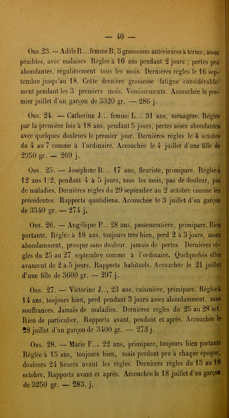 Obs.23. — AdèleR.. .femmeB, 5 grossesses antérieures k terme, assez pénibles, avec malaises. Réglée à 46 ans pendant 2 jours ; pertes peu abondantes, régulièrement tous les mois. Dernières règles le 46 sep- tembre jusqu’au 48. Celte dernière grossesse fatigue considérable- ment pendant les 3 premiers mois. Vomissements. Accouchée le pre- mier juillet d’un garçon de 3320 gr. — 286 j. Obs. 24. — Catherine J... femme L... 34 ans, ménagère. Réglée par la première fois à 18 ans, pendant 5 jours, pertes assez abondantes avec quelques douleurs le premier jour. Dernières règles le 4 octobre du 4 au 7 comme à l’ordinaire. Accouchée le 4 juillet d’une fille de 2050 gr. — 269 j. Obs. 25. — Joséphine B... 47 ans, fleuriste, primipare. Régléeà 42 ans 4/2, pendant 4 k 5 jours, tous les mois, pas de douleur, pas de maladies. Dernières règles du 29 septembre au 2 octobre comme les précédentes. Rapports quotidiens. Accouchée le 3 juillet d’un garçon de 3340 gr. - 274 j. Obs. 26. — Angélique P.. 28 ans, passementière, primipare. Bien portante. Réglée à 48 ans, toujours très bien, perd 2 k 3 jours, assez abondamment, presque sans douleur, jamais de pertes. Dernières rè- gles du 25 au 27 septembre comme à l’ordinaire. Quelquefois elles avancent de 2 k 5 jours. Rapports habituels. Accouchée le 21 juillet d’une fille de 3600 gr. — 297 j. Obs. 27. — Victorine J.., 23 ans, cuisinière, primipare. Régléeà 44 ans, toujours bien, perd pendant 3 jours assez abondamment, sans souffrances. Jamais de maladies. Dernières règles du 25 au 28 ort. Rien de particulier. Rapports avant, pendant et après. Accouchée le 28 juillet d’un garçon de 3400 gr. — 273 j. Obs. 28. — Marie F... 22 ans, primipare, toujours bien portante Réglée k 45 ans, toujours bien, mais perdant peu k chaque époque, douleurs 24 heures avant les règles. Dernières règles du 45 au 48 octobre. Rapports avant et après. Accouchée le 48 juillet d un garcos de 3250 gr. — 283. j.