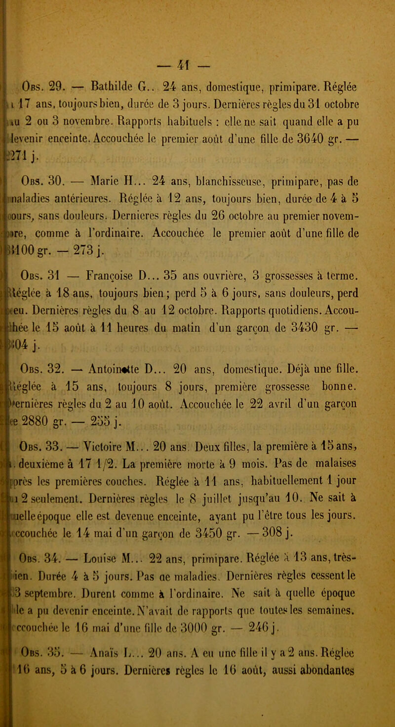 Obs. 29. — Bathilde G.. 24 ans, domestique, primipare. Réglée a 17 ans, toujours bien, durée de 3 jours. Dernières règles du 31 octobre tu 2 ou 3 novembre. Rapports habituels : elle ne sait quand elle a pu levenir enceinte. Accouchée le premier août d’une fille de 3640 gr. — m j. Obs. 30. — Marie II... 24 ans, blanchisseuse, primipare, pas de naladies antérieures. Réglée à 12 ans, toujours bien, durée de 4 à 5 ours, sans douleurs. Dernieres règles du 26 octobre au premier novem- bre, comme à l’ordinaire. Accouchée le premier août d’une fille de IHOOgr. — 273 j. Obs. 31 — Françoise D... 35 ans ouvrière, 3 grossesses à terme, léglée à 18 ans, toujours bien ; perd 5 à 6 jours, sans douleurs, perd eu. Dernières règles du 8 au 12 octobre. Rapports quotidiens. Accou- chée le 15 août à 11 heures du matin d’un garçon de 3430 gr. — '104 j. Obs. 32. — Antoinette D... 20 ans, domestique. Déjà une fille, léglée à 15 ans, toujours 8 jours, première grossesse bonne, •ernières règles du 2 au 10 août. Accouchée le 22 avril d’un garçon |ee 2880 gr. — 255 j. Obs. 33. — Victoire M... 20 ans. Deux filles, la première à 15ans, .deuxième à 17 1/2. La première morte à 9 mois. Pas de malaises près les premières couches. Réglée à 11 ans, habituellement 1 jour j 2 seulement. Dernières règles le 8 juillet jusqu’au 10. Ne sait à i:uelleépoque elle est devenue enceinte, ayant pu l’être tous les jours, recouchée le 14 mai d’un garçon de 3450 gr. —308 j. Obs. 34. — Louise M... 22 ans, primipare. Réglée à 13 ans,très- ien. Durée 4 à 5 jours. Pas ae maladies. Dernières règles cessent le 3 septembre. Durent comme à l’ordinaire. Ne sait à quelle époque le a pu devenir enceinte. N’avait de rapports que toutes les semaines, ccouchée le 16 mai d’une fille de 3000 gr. — 246 j. Obs. 35. — Anaïs L... 20 ans. A eu une fille il y a2 ans.Réglée 16 ans, 5 à 6 jours. Dernières règles le 10 août, aussi abondantes