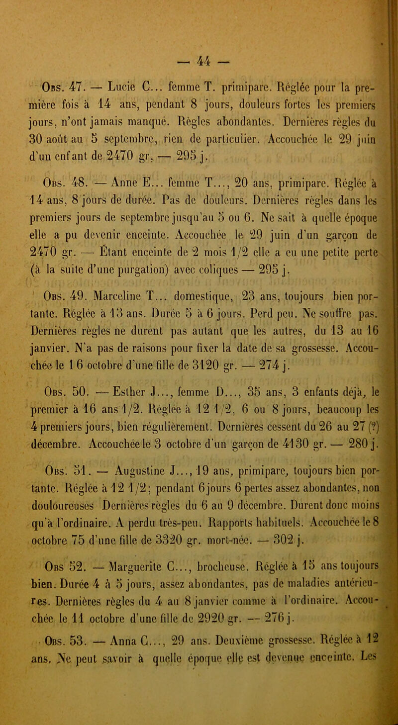 Obs. 47. — Lucie G... femme T. primipare. Réglée pour la pre- mière fois à 14 ans, pendant 8 jours, douleurs fortes les premiers jours, n’ont jamais manqué. Règles abondantes. Dernières règles du 30 août au 5 septembre, rien de particulier. Accouchée le 29 juin d’un enfant de 2470 gr, — 295 j. Obs. 48. —Anne E... femme T..., 20 ans, primipare. Réglée k 14 ans, 8 jours de durée. Pas de douleurs. Dernières règles dans les premiers jours de septembre jusqu’au 5 ou 6. Ne sait k quelle époque elle a pu devenir enceinte. Accouchée le 29 juin d’un garçon de 2470 gr. — Étant enceinte de 2 mois 1/2 elle a eu une petite perte (k la suite d’une purgation) avec coliques — 295 j. Obs. 49. Marceline T... domestique, 23 ans, toujours bien por- tante. Réglée à 13 ans. Durée 5 k 6 jours. Perd peu. Ne souffre pas. Dernières règles ne durent pas autant que les autres, du 13 au 16 janvier. N’a pas de raisons pour fixer la date de sa grossesse. Accou- chée le 1 6 octobre d’une fille de 3120 gr. — 274 j. Obs. 50. •—Esther J..., femme D..., 35 ans, 3 enfants déjà, le premier k 16 ans 1/2. Réglée k 12 1/2, 6 ou 8 jours, beaucoup les 4 premiers jours, bien régulièrement. Dernières cessent du 26 au 27 (?) \ décembre. Accouchée le 3 octobre d’un garçon de 4130 gr. — 280 j. Obs. 51. — Augustine J..., 19 ans, primipare, toujours bien por- tante. Réglée k 12 1/2; pendant 6 jours 6 pertes assez abondantes, non douloureuses Dernières règles du 6 au 9 décembre. Durent donc moins qu’a l’ordinaire. A perdu très-peu. Rapports habituels. Accouchée le 8 octobre 75 d’une fille de 3320 gr. mort-née. — 302 j. Obs 52. —Marguerite C..., brocheuse. Réglée k 15 ans toujours bien. Durée 4 à 5 jours, assez abondantes, pas de maladies antérieu- res. Dernières règles du 4 au 8 janvier comme k l’ordinaire. Accou- chée le 11 octobre d’une fille de 2920 gr. — 276 j. Obs. 53. — Anna G..., 29 ans. Deuxième grossesse. Réglée k 12 ans. Ne peut savoir k quelle époque elle est devenue enceinte. Les