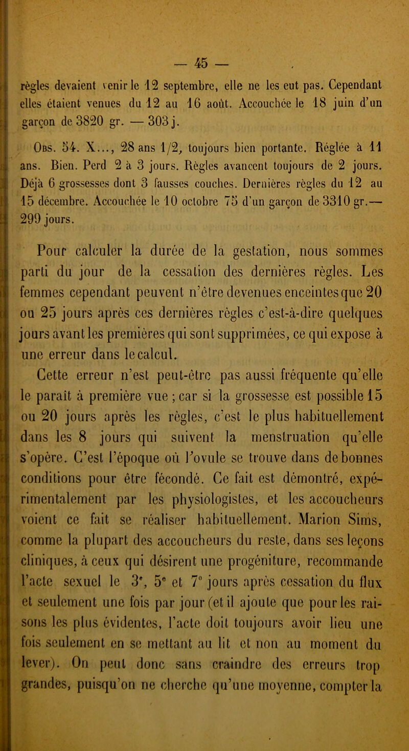 règles devaient venir le 12 septembre, elle ne les eut pas. Cependant elles étaient venues du 12 au 16 août. Accouchée le 18 juin d’un I garçon de 3820 gr. — 303 j. Obs. 54. X..., 28 ans 1/2, toujours bien portante. Réglée à 11 ans. Bien. Perd 2 à 3 jours. Règles avancent toujours de 2 jours. Déjà 6 grossesses dont 3 fausses couches. Dernières règles du 12 au 15 décembre. Accouchée le 10 octobre 75 d'un garçon de 3310 gr.— 299 jours. Pour calculer la durée de la gestation, nous sommes parti du jour de la cessation des dernières règles. Les femmes cependant peuvent n’être devenues enceintes que 20 ou 25 jours après ces dernières règles c’est-à-dire quelques jours avant les premières qui sont supprimées, ce qui expose à une erreur dans le calcul. Cette erreur n’est peut-être pas aussi fréquente qu’elle le paraît à première vue ; car si la grossesse est possible 15 ou 20 jours après les règles, c’est le plus habituellement dans les 8 jours qui suivent la menstruation qu'elle s’opère. C’est l’époque où Povule se trouve dans de bonnes conditions pour être fécondé. Ce fait est démontré, expé- rimentalement par les physiologistes, et les accoucheurs voient ce fait se réaliser habituellement. Marion Sims, comme la plupart des accoucheurs du reste, dans ses leçons cliniques, à ceux qui désirent une progéniture, recommande l’acte sexuel le 3e, 5e et 7° jours après cessation du flux et seulement une fois par jour (et il ajoute que pour les rai- sons les plus évidentes, l’acte doit toujours avoir lieu une fois seulement en se mettant au lit et non au moment du lever). On peut donc sans craindre des erreurs trop grandes, puisqu’on ne cherche qu’une moyenne, compter la