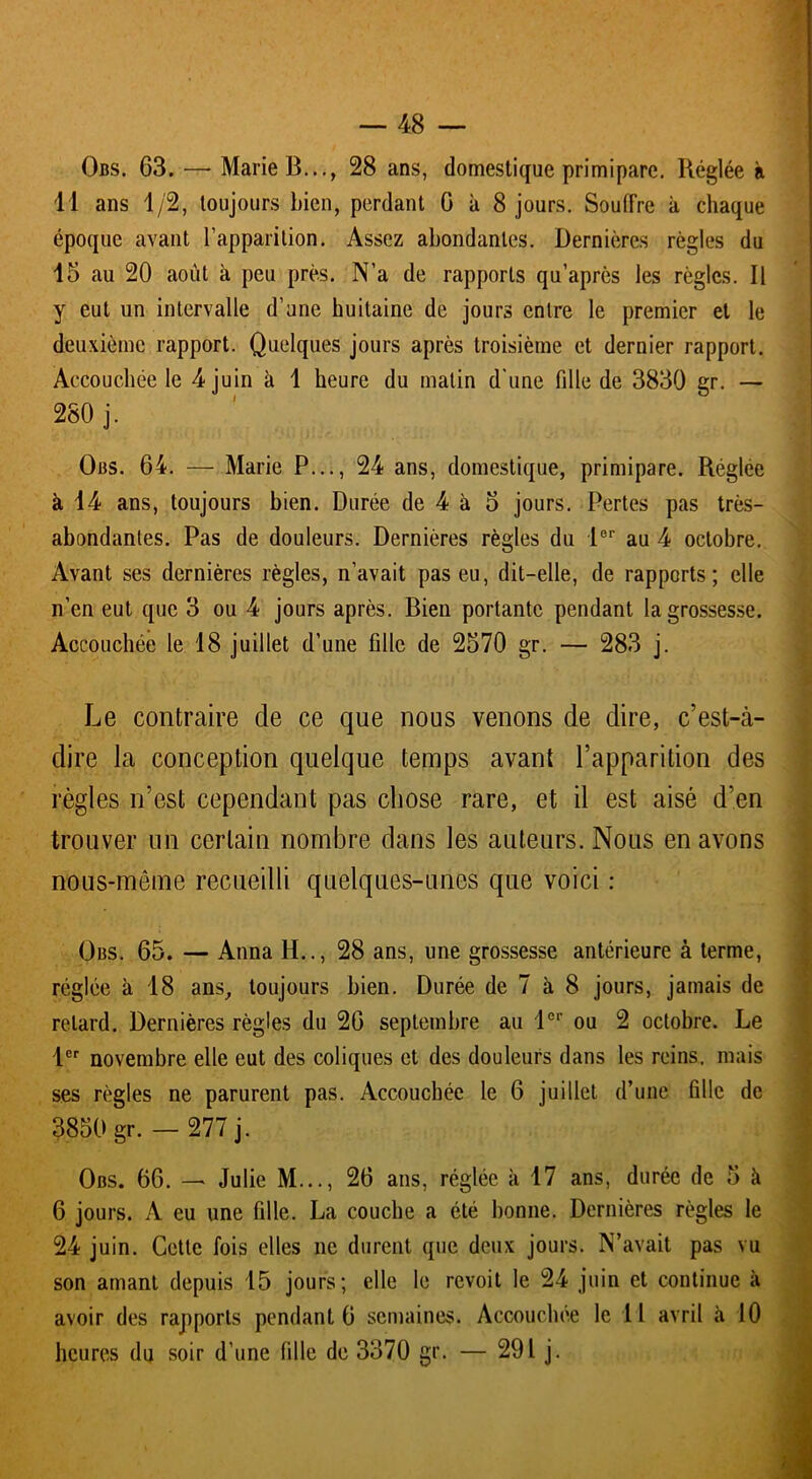 Obs. 63. —* Marie B..., 28 ans, domestique primipare. Réglée à II ans 1/2, toujours bien, perdant 6 à 8 jours. Souffre à chaque époque avant l’apparition. Assez abondantes. Dernières règles du 15 au 20 août à peu près. N’a de rapports qu’après les règles. Il y eut un intervalle d’une huitaine de jours entre le premier et le deuxième rapport. Quelques jours après troisième et dernier rapport. Accouchée le 4 juin à 1 heure du matin d'une fdle de 3830 gr. — 280 j. Obs. 64. — Marie P..., 24 ans, domestique, primipare. Réglée à 14 ans, toujours bien. Durée de 4 à 5 jours. Pertes pas très- abondantes. Pas de douleurs. Dernières règles du 1er au 4 octobre. Avant ses dernières règles, n’avait pas eu, dit-elle, de rapports; elle n’en eut que 3 ou 4 jours après. Bien portante pendant la grossesse. Accouchée le 18 juillet d’une fille de 2570 gr. — 283 j. J Le contraire de ce que nous venons de dire, c’est-à- dire la conception quelque temps avant l’apparition des règles n’est cependant pas chose rare, et il est aisé d’en trouver un certain nombre dans les auteurs. Nous en avons nous-même recueilli quelques-unes que voici : Obs. 65. — Anna H.., 28 ans, une grossesse antérieure à terme, réglée à 18 ans, toujours bien. Durée de 7 à 8 jours, jamais de retard. Dernières règles du 26 septembre au 1er ou 2 octobre. Le 1er novembre elle eut des coliques et des douleurs dans les reins, mais ses règles ne parurent pas. Accouchée le 6 juillet d’une fille de 3850 gr. — 277 j. I Obs. 66. — Julie M..., 26 ans, réglée à 17 ans, durée de 5 à 6 jours. A eu une fille. La couche a été bonne. Dernières règles le 24 juin. Cette fois elles ne durent que deux jours. N’avait pas vu son amant depuis 15 jours; elle le revoit le 24 juin et continue à avoir des rapports pendant 6 semaines. Accouchée le 11 avril à 10 heures du soir d’une fille de 3370 gr. — 291 j.