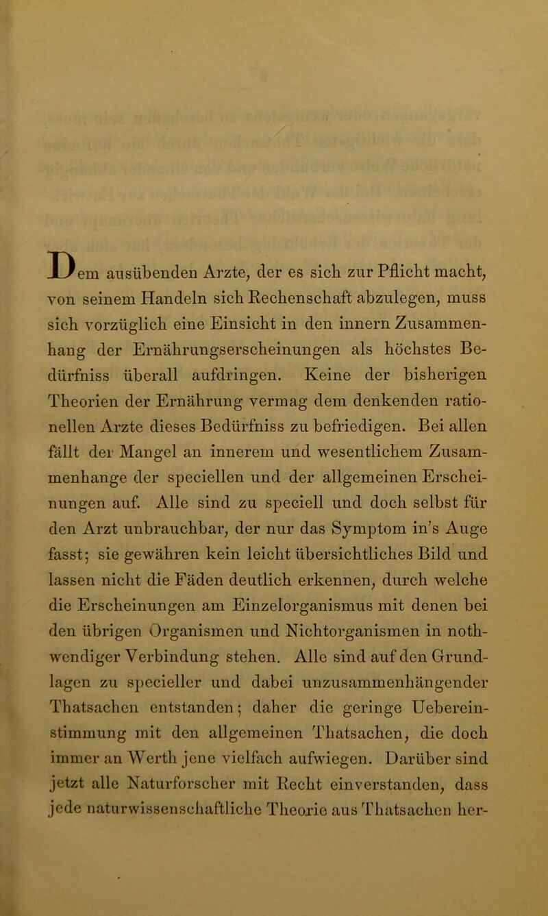 D em ausübenden Arzte, der es sich zur Pflicht macht, von seinem Handeln sich Rechenschaft abzulegen, muss sich vorzüglich eine Einsicht in den innern Zusammen- hang der Ernährungserscheinungen als höchstes Be- dürfniss überall aufdringen. Keine der bisherigen Theorien der Ernährung vermag dem denkenden ratio- nellen Arzte dieses Bedtirfniss zu befriedigen. Bei allen fällt der Mangel an innerem und wesentlichem Zusam- menhänge der speciellen und der allgemeinen Erschei- nungen auf. Alle sind zu speciell und doch selbst für den Arzt unbrauchbar, der nur das Symptom in’s Auge fasst; sie gewähren kein leicht übersichtliches Bild und lassen nicht die Fäden deutlich erkennen, durch welche die Erscheinungen am Einzelorganismus mit denen bei den übrigen Organismen und Nichtorganismen in noth- wcndiger Verbindung stehen. Alle sind auf den Grund- lagen zu specieller und dabei unzusammenhängender Thatsachen entstanden; daher die geringe Ueberein- stimmung mit den allgemeinen Thatsachen, die doch immer an Werth jene vielfach aufwiegen. Darüber sind jetzt alle Naturforscher mit Recht einverstanden, dass jede naturwissenschaftliche Theorie aus Thatsachen her-