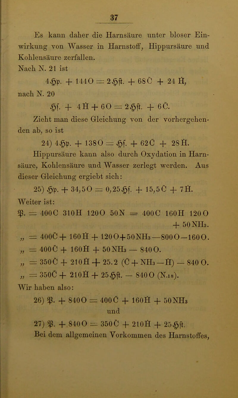 Es kann daher die Harnsäure unter bloser Ein- wirkung von Wasser in Harnstoff, Hippursäure und Kohlensäure zerfallen. Nach N. 21 ist 4£p. + 1440 = 24pft. + 680 4 24 Ö, nach N. 20 £f. 4 4H -ff 60 — 2£jl. 4 60. Zieht man diese Gleichung von der vorhergehen- den ab, so ist 24) 4£p. 4 1380 = £f. 4 62 0 4 28H. Hippursäure kann also durch Oxydation in Harn- säure, Kohlensäure und Wasser zerlegt werden. Aus dieser Gleichung ergiebt sich: 25) 4 34,5 0 = 0,25£f. 4 15,50 4 7H. Weiter ist: = 4000 31 OH 1200 50N = 4000 160H 1200 4 50NH3. „ = 400C4 160 H 4 120O450NH3—8000-1600. „ == 400O 4 160H 4 50NH3 — 8400. „ = 350C 4 2100 4-25.2 (O4NH3 — H) — 840 0. „ = 3500 4 210 H 4 25$ fl. - 840 0 (N.ia). Wir haben also: 26) 4 8400 = 400 0 4 160H 4 50NH3 und 27) 4 8400 3500 4 21014 4 25$ft. Bei dem allgemeinen Vorkommen des Harnstoffes,