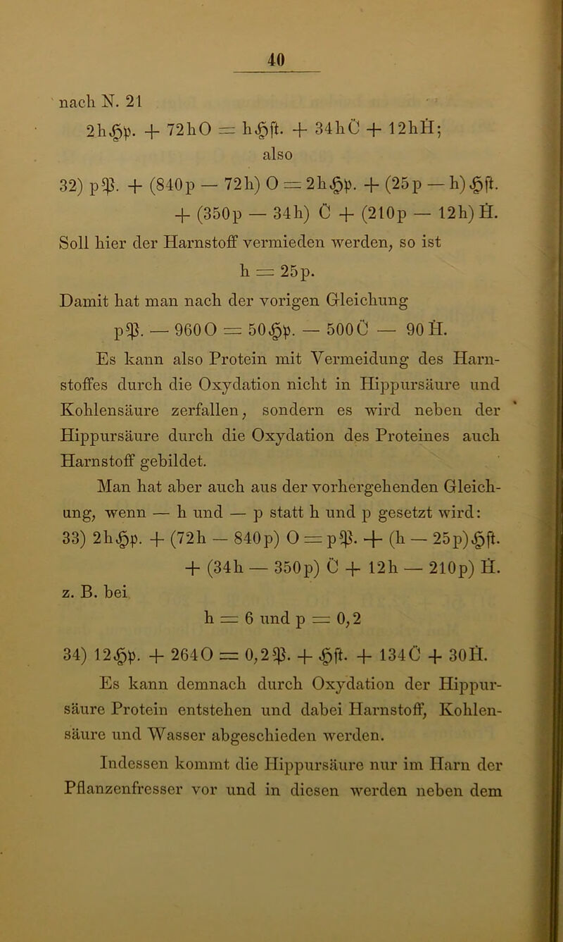 nach N. 21 2h^!p. -f 72hO = h^ft. + 34hÜ + 12hl4; also 32) p$. + (840p-72h) 0 = 2h$>. + (25p — h)£ft. 4- (350p — 34h) C + (210p — 12h) A. Soll hier der Harnstoff vermieden werden, so ist h — 25 p. Damit hat man nach der vorigen Gleichung p$. — 9600 =| 50$). — 500Ü — 90 S. Es kann also Protein mit Vermeidung des Harn- stoffes durch die Oxydation nicht in Hippursäure und Kohlensäure zerfallen, sondern es wird neben der Hippursäure durch die Oxydation des Proteines auch Harnstoff gebildet. Man hat aber auch aus der vorhergehenden Gleich- ung, wenn — h und — p statt h und p gesetzt wird: 33) 2h43p. 4- (72h — 840p) O = p£ß. -}- (h — 25p)^ft. + (34h — 350p) Ü -f 12h — 210p) H. z. B. bei h = 6 und p = 0,2 34) 12$). 4- 2640 = 0,2$. 4- £ft. -f 134Ü 4 30Ü. Es kann demnach durch Oxydation der Hippur- säure Protein entstehen und dabei Harnstoff, Kohlen- säure und Wasser abgeschieden werden. Indessen kommt die Hippursäure nur im Harn der Pflanzenfresser vor und in diesen werden neben dem