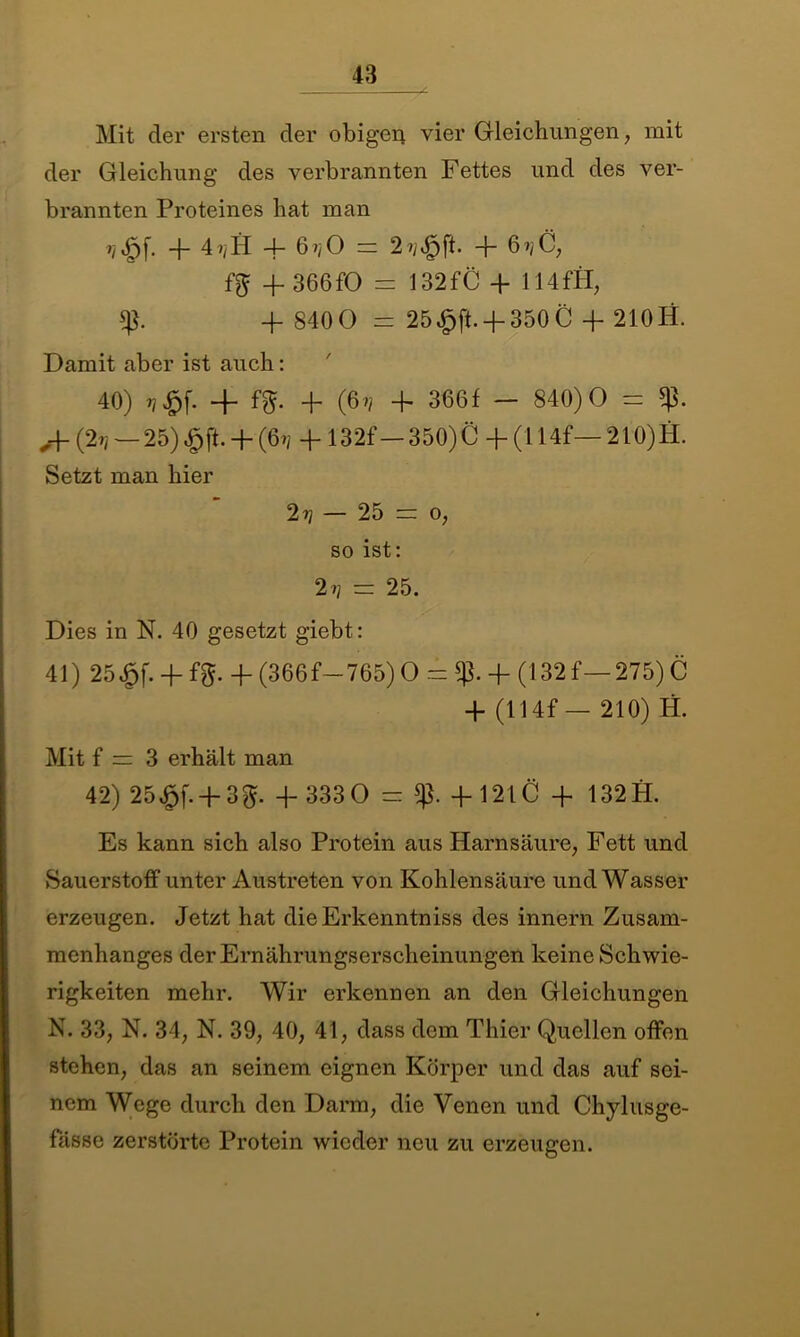Mit der ersten der obigen vier Gleichungen, mit der Gleichung des verbrannten Fettes und des ver- brannten Proteines hat man ijjQf. -f- 4i/H 4- 6?/0 = 2?/^ft. -b 67/C, fg + 366fO = 132fC + 114 fH, + 840 0 = 25 4pft.-f-350 C + 210 H. Damit aber ist auch: 40) 4- fg. 4- (67/ 4. 366f — 840)0 = „4- (27/ — 25) £ft. + (67/ 4- 132f—350) C 4- (114f— 210) H. Setzt man hier 2 t/ — 25 = o, so ist: 27/ = 25. Dies in N. 40 gesetzt giebt: 41) 25£f. 4- fg- 4- (366f—765) O = -f (132 f— 275) C 4- (114f — 210) H. Mit f = 3 erhält man 42) 25^f. + 3g. 4- 333 0 = +1210 + 132 fl. Es kann sich also Protein aus Harnsäure, Fett und Sauerstoff unter Austreten von Kohlensäure und Wasser erzeugen. Jetzt hat dieErkenntniss des innern Zusam- menhanges der Ernährungserscheinungen keine Schwie- rigkeiten mehr. Wir erkennen an den Gleichungen N. 33, N. 34, N. 39, 40, 41, dass dem Thier Quellen offen stehen, das an seinem eignen Körper und das auf sei- nem Wege durch den Darm, die Venen und Chylusge- fässe zerstörte Protein wieder neu zu erzeugen.