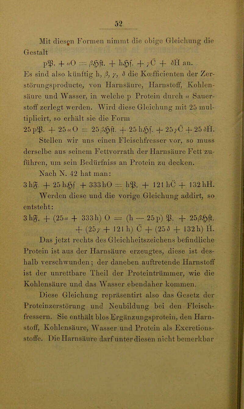 Mit diesgn Formen nimmt clie obige Gleicliung die Gestalt p*ß. 4- «O = ß$\L 4- b^f. 4- yÖ 4- <5H an. Es sind also künftig h, ß, y, 8 die Koefficienten der Zer- störungsproducte, von Harnsäure, Harnstoff', Kohlen- säure und Wasser, in welche p Protein durch u Sauer- stoff zerlegt werden. Wird diese Gleichung mit 25 inul- tiplicirt, so erhält sie die Form 25 p4$. 4- 25 «O = 25 4P. 4- 25h£f. 4- 25 yÖ 4- 25 ME Stellen wir uns einen Fleischfresser vor, so muss derselbe aus seinem Fettvorrath der Harnsäure Fett zu- führen, um sein ßedürfniss an Protein zu decken. Nach N. 42 hat man: 3 hg. 4- 25h£f + 333 hO = h*ß. + 121 hC -f 132hH. Werden diese und die vorige Gleichung addirt, so entsteht: 3 hg. -]- (25« 4 333h) 0 = (h — 25 p) 4- 25/5£jk 4- (25/ + 121 h) C -f (25(5 4- 132h) H. Das jetzt rechts des Gleichheitszeichens befindliche Protein ist aus der Harnsäure erzeugtes, diese ist des- halb verschwunden; der daneben auftretende Harnstoff ist der unrettbare Theil der Proteintrümmer, wie die Kohlensäure und das Wasser ebendaher kommen. Diese Gleichung repräsentirt also das Gesetz der Proteinzerstörung und Neubildung bei den Fleisch- fressern. Sie enthält blos Ergänzungsprotein, den Harn- stoff, Kohlensäure, Wasser und Protein als Excretions- stoffe. 1 )ie Harnsäure darf unter diesen nicht bemerkbar