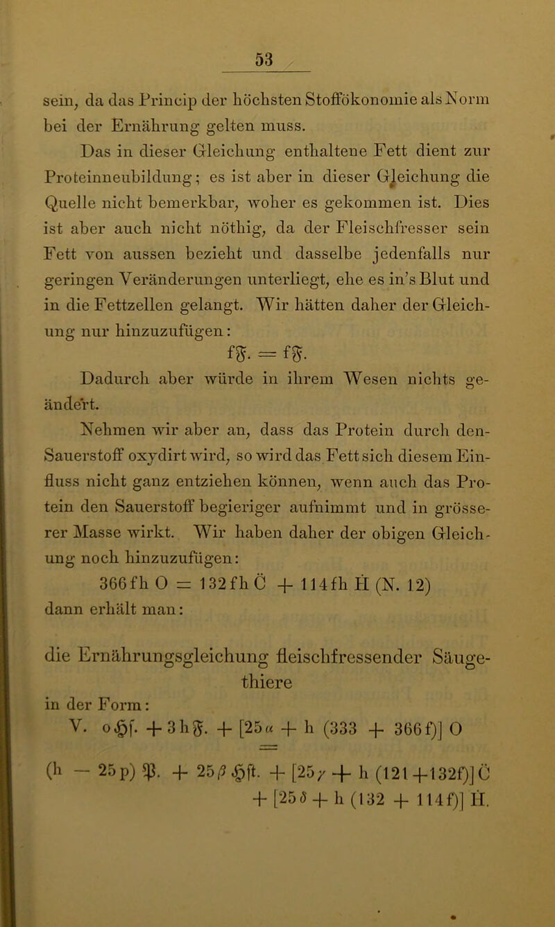 sein; da das Princip der höchsten Stoffökonomie als Norm bei der Ernährung gelten muss. Das in dieser Gleichung enthaltene Fett dient zur Proteinneubildung; es ist aber in dieser Gleichung die Quelle nicht bemerkbar; woher es gekommen ist. Dies ist aber auch nicht nöthig, da der Fleischfresser sein Fett von aussen bezieht und dasselbe jedenfalls nur geringen Veränderungen unterliegt; ehe es in’sBlut und in die Fettzellen gelangt. Wir hätten daher der Gleich- ung nur hinzuzufügen: fff. = fff. Dadurch aber würde in ihrem Wesen nichts ge- ändert. Nehmen wir aber an; dass das Protein durch den- Sauerstoff oxjdirt wird; so wird das Fett sich diesem Ein- fluss nicht ganz entziehen können; wenn auch das Pro- tein den Sauerstoff begieriger aufnimmt und in grösse- rer Masse wirkt. Wir haben daher der obigen Gleich- ung noch hinzuzufügen: 366 fh 0 = 132 fh C fl- 114 fh H (N. 12) dann erhält man: die Ernährungsgleichung fleischfressender Säuge- thiere in der Form: V. o£f. -F 3hft. 4. [25« + h (333 -f 366f)] 0 (h -25p)!p. + 25/5 £ft. +[25/4- h (121 +132f)]Ö 4 [25(5 -f- h (132 4 114 P)] 11.
