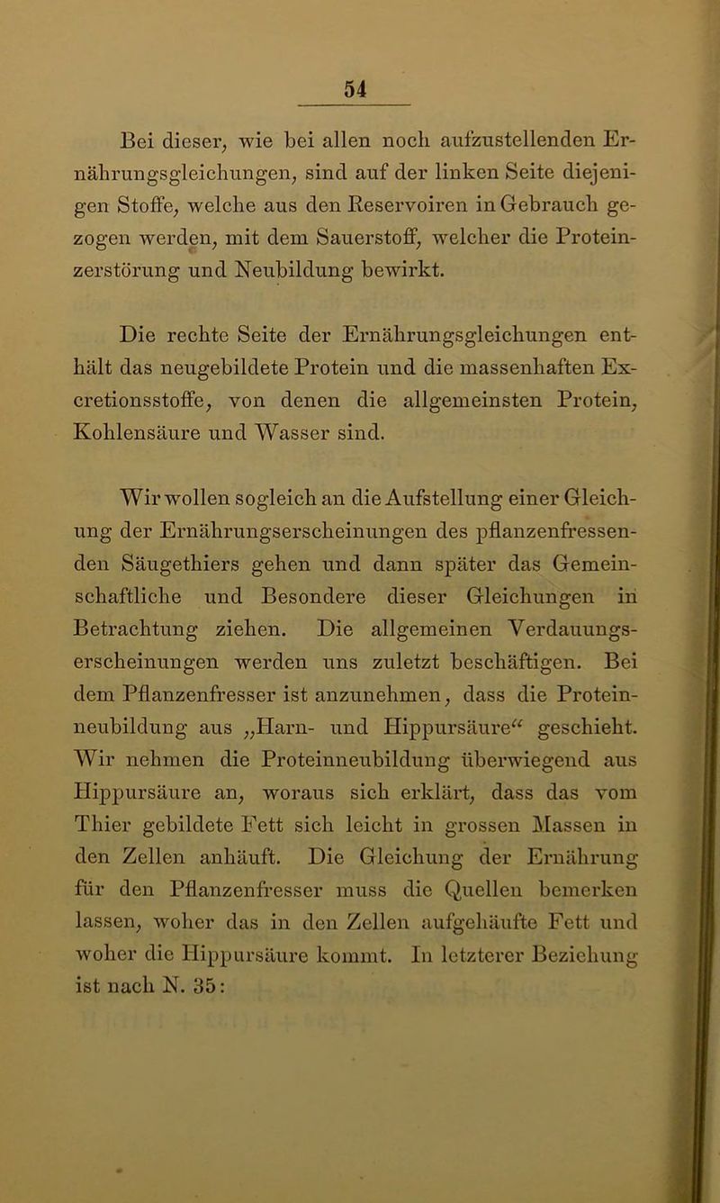 Bei dieser; wie bei allen noch aufzustellenden Er- nährungsgleichungen; sind auf der linken Seite diejeni- gen Stoffe; welche aus den Reservoiren in Gebrauch ge- zogen werden; mit dem Sauerstoff, welcher die Protein- zerstörung und Neubildung bewirkt. Die rechte Seite der Ernährungsgleichungen ent- hält das neugebildete Protein und die massenhaften Ex- cretionsstoffe; von denen die allgemeinsten Protein; Kohlensäure und Wasser sind. Wir wollen sogleich an die Aufstellung einer Gleich- ung der Ernährungserscheinungen des pflanzenfressen- den Säugethiers gehen und dann später das Gemein- schaftliche und Besondere dieser Gleichungen in Betrachtung ziehen. Die allgemeinen Verdauungs- erscheinungen werden uns zuletzt beschäftigen. Bei dem Pflanzenfresser ist anzunehmen; dass die Protein- neubildung aus „Harn- und Hippursäure“ geschieht. Wir nehmen die Proteinneubildung überwiegend aus Hippursäure an; woraus sich erklärt; dass das vom Thier gebildete Fett sich leicht in grossen Massen in den Zellen anhäuft. Die Gleichung der Ernährung für den Pflanzenfresser muss die Quellen bemerken lassen; woher das in den Zellen aufgehäufte Fett und woher die llippursäure kommt. In letzterer Beziehung ist nach N. 35: