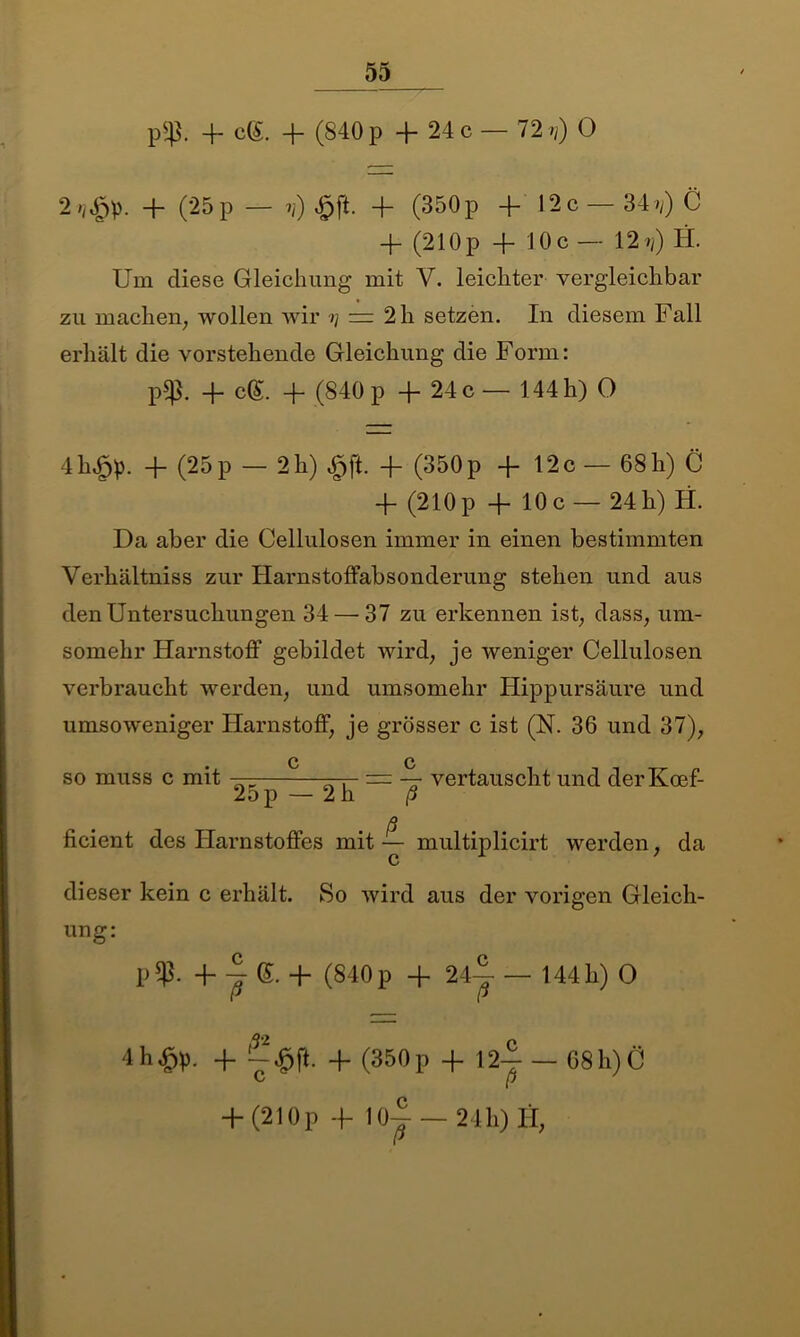p$p. -f cg. + (840 p 4- 24 c — 72 t?) O 4- (25p — ?/) ^pft. 4- (350p 4- 12 c — 34»/) C 4- (210p 4- 10c — 12^/) H. Um diese Gleichung mit V. leichter vergleichbar zu machen; wollen wir >/ = 2 h setzen. In diesem Fall erhält die vorstehende Gleichung die Form: p$. 4- cg. 4- (840 p 4. 24 c— 144 h) 0 4h£p. 4- (25p — 2h) £ft. 4- (350p 4- 12c — 68h) C 4- (210 p 4- 10 c — 24 h) H. Da aber die Cellulosen immer in einen bestimmten Verhältniss zur Harnstoffabsonderung stehen und aus den Untersuchungen 34—'37 zu erkennen ist, dass, um- somehr Harnstoff gebildet wird, je weniger Cellulosen verbraucht werden, und umsomehr Hippursäure und umsoweniger Harnstoff, je grösser c ist (N. 36 und 37), c c so muss c mit — —r- = — vertauscht und derKcef- 2op — 2 h ß ß ficient des Harnstoffes mit ~ multiplicirt werden, da dieser kein c erhält. So wird aus der vorigen Gleich- ung: p$. + J e. + (840p + 2ij — 144h) O 4h£p. + + (350p + 12-5- — 68 h) Ö c p + (210p + 10| — 24 h) fi,