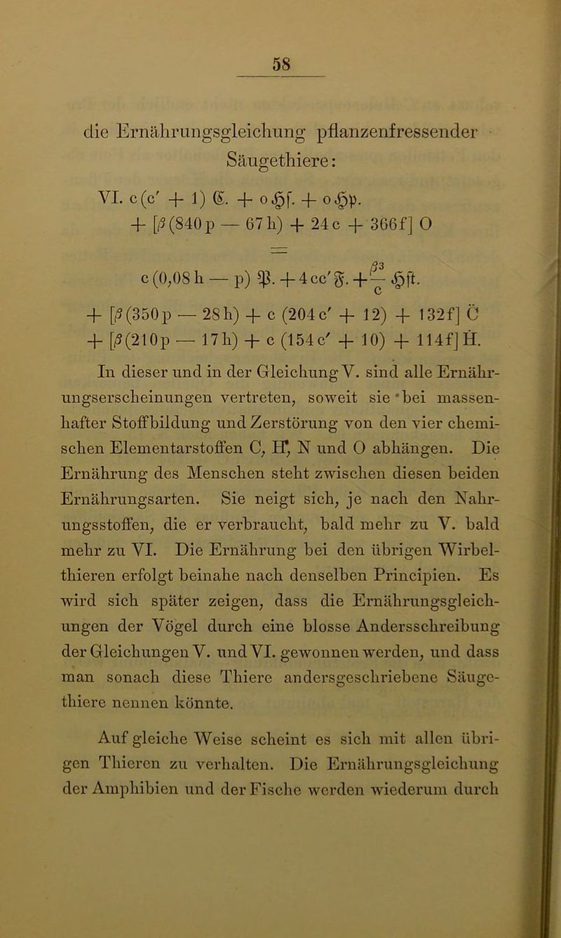 die Ernährungsgleichung pflanzenfressender Säugethiere: VI. c(c' -fl)®. + o^f. -f oJpp. 4- [ß (840 p — 67 h) + 24 c + 366f] O c (0,08 h — p) sp. + 4cc'g.-f^,g>fi. V -f [(5(350p — 28h) + c (204c' + 12) + 132f] C + [ß(210p — 17h) + c (154c' + 10) + 114f]H. In dieser und in der Gleichung V. sind alle Ernähr- ungserscheinungen vertreten, soweit sie • bei massen- hafter Stoffbildung und Zerstörung von den vier chemi- schen Elementarstoffen C, IT, N und 0 abhängen. Die Ernährung des Menschen steht zwischen diesen beiden Ernährungsarten. Sie neigt sich, je nach den Nahr- ungsstoffen, die er verbraucht, bald mehr zu V. bald mehr zu VI. Die Ernährung bei den übrigen Wirbel- thieren erfolgt beinahe nach denselben Principien. Es wird sich später zeigen, dass die Ernährungsgleich- ungen der Vögel durch eine blosse Andersschreibung der Gleichungen V. und VI. gewonnen werden, und dass man sonach diese Thiere andersgeschriebene Säuge- thiere nennen könnte. Auf gleiche Weise scheint es sich mit allen übri- gen Thieren zu verhalten. Die Ernährungsgleichung der Amphibien und der Fische werden wiederum durch