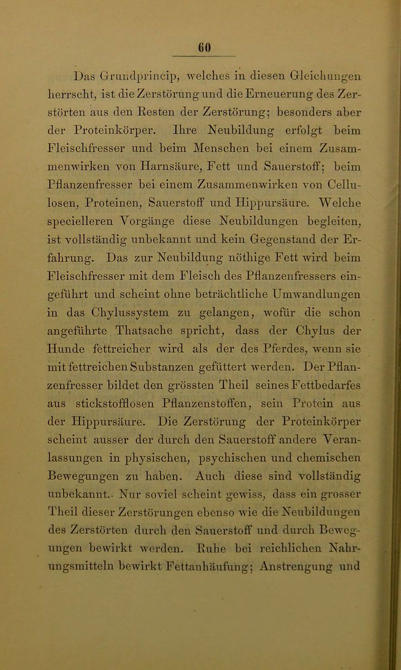 Das Grundprincip, welches in diesen Gleichungen herrscht, ist die Zerstörung und die Erneuerung des Zer- störten aus den Resten der Zerstörung; besonders aber der Proteinkörper. Ihre Neubildung erfolgt beim Fleischfresser und beim Menschen bei einem Zusam- menwirken von Harnsäure, Fett und Sauerstoff; beim Pflanzenfresser bei einem Zusammenwirken von Cellu- losen, Proteinen, Sauerstoff und Hippursäure. Welche specielleren Vorgänge diese Neubildungen begleiten, ist vollständig unbekannt und kein Gegenstand der Er- fahrung. Das zur Neubildung nöthige Fett wird beim Fleischfresser mit dem Fleisch des Pflanzenfressers ein- geführt und scheint ohne beträchtliche Umwandlungen in das Chylussystem zu gelangen, wofür die schon angeführte Thatsache spricht, dass der Chylus der Hunde fettreicher wird als der des Pferdes, wenn sie mit fettreichen Substanzen gefüttert werden. Der Pflan- zenfresser bildet den grössten Theil seines Fettbedarfes aus stickstofflosen Pflanzenstoffen, sein Protein aus der Hippursäure. Die Zerstörung der Proteinkörper scheint ausser der durch den Sauerstoff andere Veran- lassungen in physischen, psychischen und chemischen Bewegungen zu haben. Auch diese sind vollständig unbekannt.. Nur soviel scheint gewiss, dass ein grosser Theil dieser Zerstörungen ebenso wie die Neubildungen des Zerstörten durch den Sauerstoff und durch Beweg- ungen bewirkt werden. Ruhe bei reichlichen Nahr- ungsmitteln bewirkt Fettanhäufung; Anstrengung und