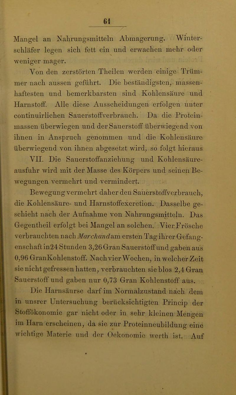 Mangel an Nahrungsmitteln Abmagerung. Winter- sehläfer legen sich fett ein uncl erwachen mehr oder weniger mager. Von den zerstörten Theilen werden einige Trüm- mer nach aussen geführt. Die beständigsten, massen- haftesten und bemerkbarsten sind Kohlensäure und Harnstoff. Alle diese Ausscheidungen erfolgen unter continuirlichen Sauerstoffverbrauch. Da die Protein- massen überwiegen und der Sauerstoff überwiegend von ihnen in Anspruch genommen und die Kohlensäure überwiegend von ihnen abgesetzt wird, so folgt hieraus VII. Die Sauerstoffanziehung und Kohlensäure- ausfuhr wird mit der Masse des Körpers und seinen Be- wegungen vermehrt und vermindert. Bewegung vermehrt daher den Sauerstoffverbrauch, die Kohlensäure- und Harnstoffexcretion. Dasselbe sre- schieht nach der Aufnahme von Nahrungsmitteln. Das Gegentlieil erfolgt bei Mangel an solchen. Vier Frösche verbrauchten nach Marchand&m ersten Tag ihrer Gefang- enschaft in24 Stunden 3,26 Gran Sauerstoff und gaben aus 0,96 GranKohlenstoff. Nach vier Wochen, in welcher Zeit sie nicht gefressen hatten, verbrauchten sieblos 2,4 Gran Sauerstoffund gaben nur 0,73 Gran Kohlenstoff aus. Die Harnsäurse darf im Normalzustand nach dem in unsrer Untersuchung berücksichtigten Princip der Stoffökonomie gar nicht oder in sehr kleinen Mengen im Harn erscheinen, da sie zur Proteinneubildung eine wichtige Materie und der Oekonomie werth ist. Auf