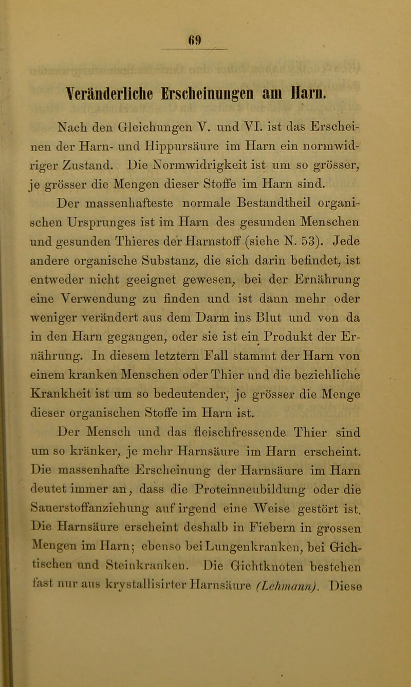 Veränderliche Erscheinungen am Harn. * Nach den Gleichungen V. und VI. ist das Erschei- nen der Harn- und Hippursäure im Harn ein normwid- riger Zustand. Die Norm Widrigkeit ist um so grösser, je grösser die Mengen dieser Stoffe im Harn sind. Der massenhafteste normale Bestandtheil organi- schen Ursprunges ist im Harn des gesunden Menschen und gesunden Thieres der Harnstoff (siehe N. 53). Jede andere organische Substanz, die sich darin befindet, ist entweder nicht geeignet gewesen, bei der Ernährung eine Verwendung zu finden und ist dann mehr oder weniger verändert aus dem Darm ins Blut und von da in den Harn gegangen, oder sie ist ein Produkt der Er- nährung. In diesem letztem Fall stammt der Harn von einem kranken Menschen oder Thier und die beziehliche Krankheit ist um so bedeutender, je grösser die Menge dieser organischen Stoffe im Harn ist. Der Mensch und das fleischfressende Thier sind um so kränker, je mehr Harnsäure im Harn erscheint. Die massenhafte Erscheinung der Harnsäure im Harn deutet immer an, dass die Proteinneubildung oder die Sauerstoffanziehung auf irgend eine Weise gestört ist. Die Harnsäure erscheint deshalb in Fiebern in grossen Mengen im Harn; ebenso bei Lungenkranken, bei Gich- tischen und Steinkranken. Die Gichtknoten bestehen fast nur aus krystallisirter Harnsäure (Lehmann). Diese
