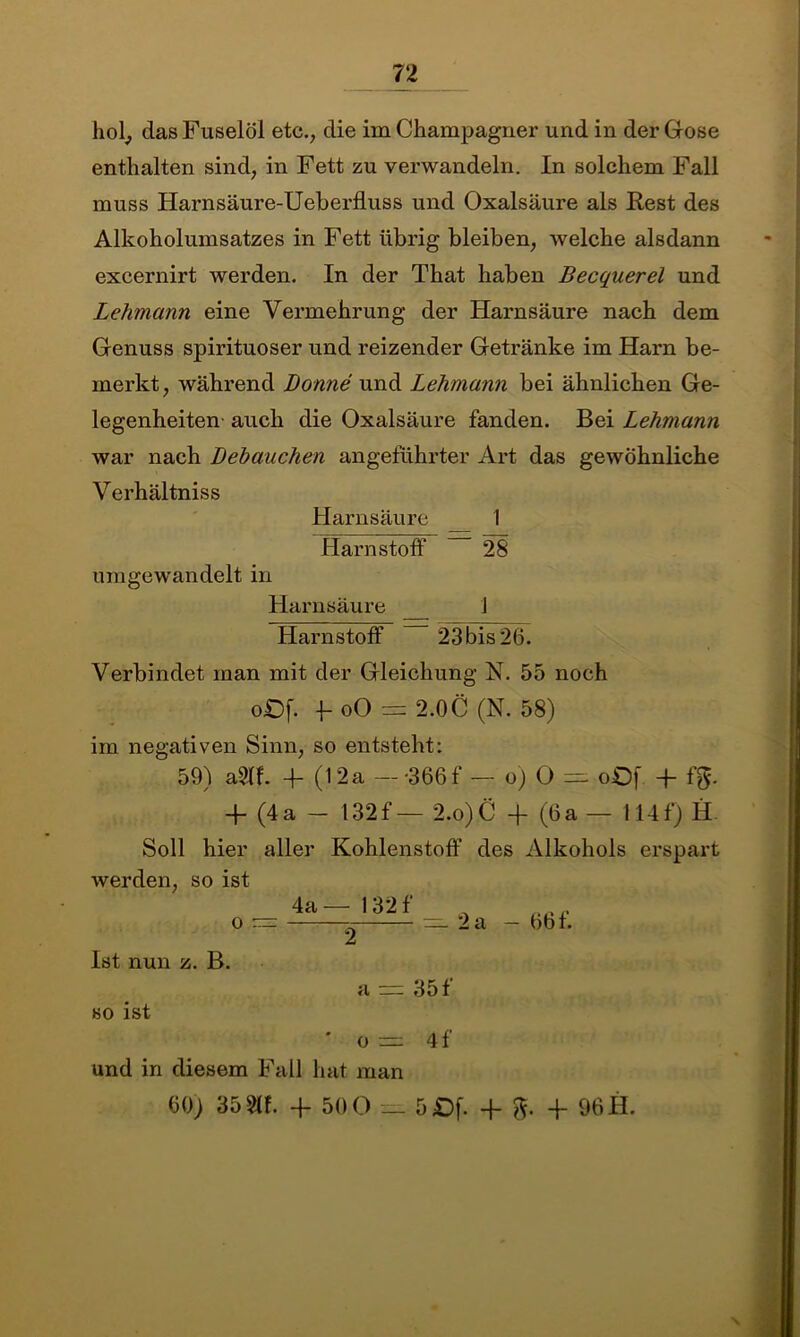 hol, das Fuselöl etc., die im Champagner und in der Gose enthalten sind, in Fett zu verwandeln. In solchem Fall muss Harnsäure-Ueberfluss und Oxalsäure als Rest des Alkoholumsatzes in Fett übrig bleiben, welche alsdann excernirt werden. In der That haben Becquerel und Lehmann eine Vermehrung der Harnsäure nach dem Genuss spirituoser und reizender Getränke im Harn be- merkt, während Bonne und Lehmann bei ähnlichen Ge- legenheiten- auch die Oxalsäure fanden. Bei Lehmann war nach Behauchen angeführter Art das gewöhnliche V erhältniss Harnsäure 1 Harnstoff 28 umgewandelt in Harnsäure 1 Harnstoff 23 bis 26. Verbindet man mit der Gleichung N. 55 noch oOf. f oO = 2.0C (N. 58) im negativen Sinn, so entsteht: 59) aSTf. 4- (12a — -366f — o) O — oOf. + f$. + (4a - 132f — 2.o).C + (6a — 114f) H Soll hier aller Kohlenstoff des Alkohols erspart werden, so ist 4a— 132 f o — Ist nun z. B. 2 a — 2a — 66 f. 35 f so ist O =22 4f und in diesem Fall hat man 60) 35 8tf. -ff 50 0 _ 5£)f. F 8- F 96 H.