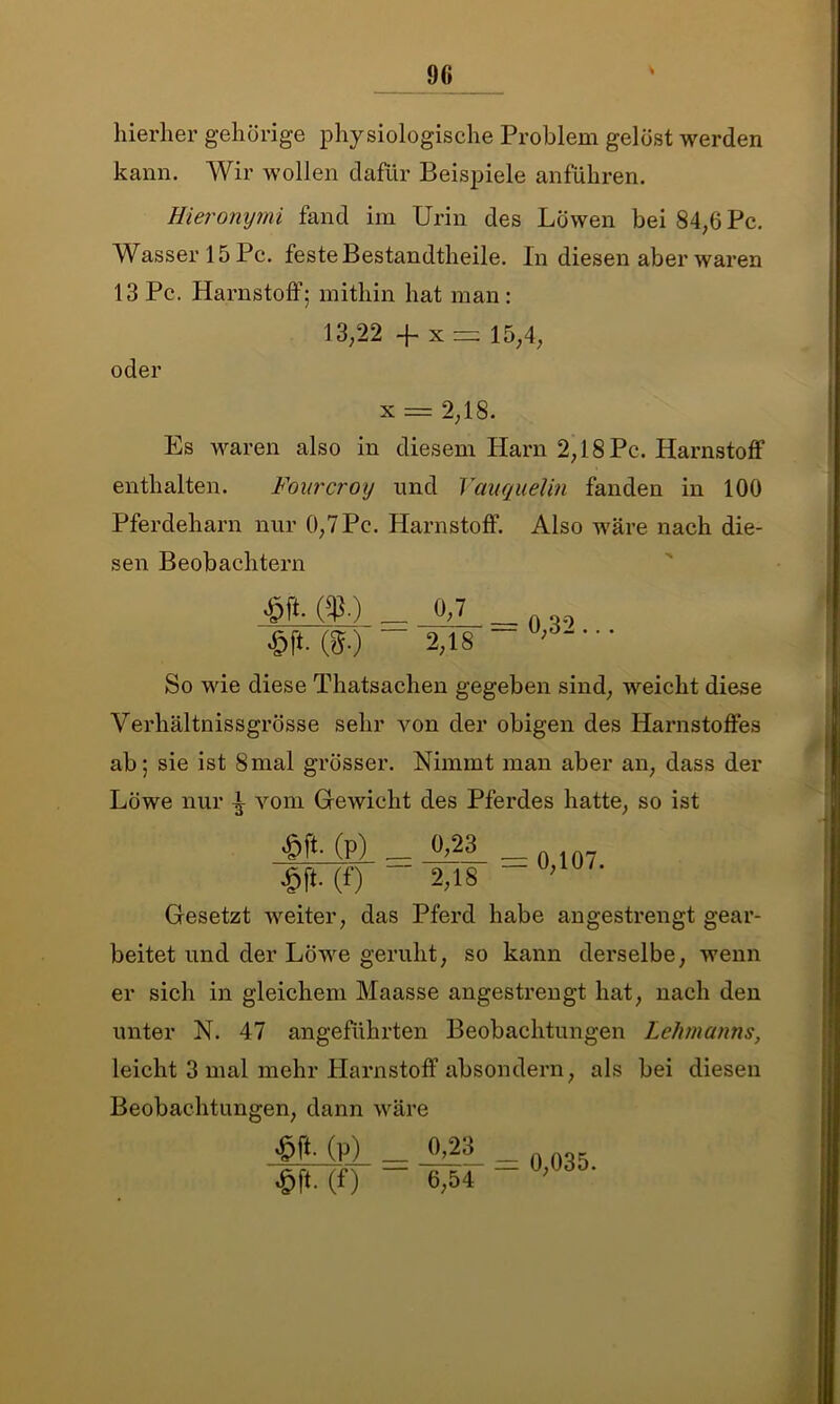 hierher gehörige physiologische Problem gelöst werden kann. Wir wollen dafür Beispiele anführen. Hieronymi fand im Urin des Löwen bei 84,6 Pc. Wasser 15 Pc. feste Bestandteile. In diesen aber waren 13 Pc. Harnstoff; mithin hat man: 13,22 -f- x= 15,4, oder x = 2,18. Es waren also in diesem Harn 2,18 Pc. Harnstoff enthalten. Fourcroy und Vauquelin fanden in 100 Pferdeharn nur 0,7 Pc. Harnstoff. Also wäre nach die- sen Beobachtern £[*•($•) _ 0,7 0,32 £ft. (g.) 2,18 So wie diese Thatsachen gegeben sind, weicht diese Verhältnissgrösse sehr von der obigen des Harnstoffes ab; sie ist 8mal grösser. Nimmt man aber an, dass der Löwe nur ^ vom Gewicht des Pferdes hatte, so ist (P) _ A2! _ n ln7 £ft.(f) - 2,18 Gesetzt weiter, das Pferd habe angestrengt gear- beitet und der Löwe geruht, so kann derselbe, wenn er sich in gleichem Maasse angestrengt hat, nach den unter N. 47 angeführten Beobachtungen Lehmanns, leicht 3 mal mehr Harnstoff absondern, als bei diesen Beobachtungen, dann wäre £ft-(p) _ 0,23 $f*. (0 6,54 0,035.