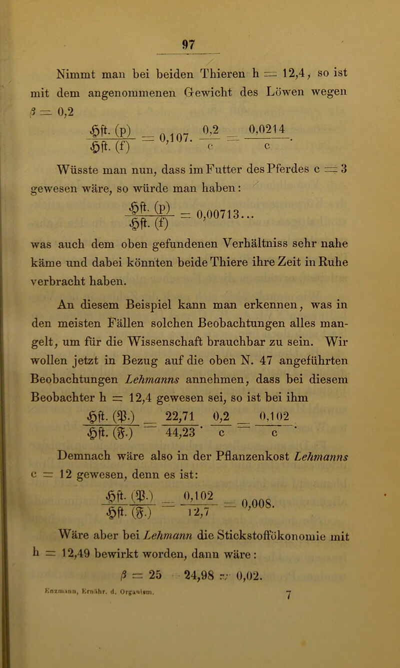 Nimmt man bei beiden Thieren h — 12,4, so ist mit dem angenommenen Gewicht des Löwen wegen 3 0,2 (p) = 0,107. 0,2 c 0.0214 c Wüsste man nun, dass im Futter des Pferdes c = 3 gewesen wäre, so würde man haben: was auch dem oben gefundenen Verhältniss sehr nahe käme und dabei könnten beide Thiere ihre Zeit in Ruhe verbracht haben. An diesem Beispiel kann man erkennen, was in den meisten Fällen solchen Beobachtungen alles man- gelt, um für die Wissenschaft brauchbar zu sein. Wir wollen jetzt in Bezug auf die oben N. 47 angeführten Beobachtungen Lehmanns annehmen, dass bei diesem Beobachter h = 12,4 gewesen sei, so ist bei ihm £ft. ($.) 22,71 0,2 0.102 “ 44,23* c ~ c * c = h = Demnach wäre also in der Pflanzenkost Lehmanns 12 gewesen, denn es ist: = id“ 0,008. •&M8-) 12,7 Wäre aber bei Lehmann die Stickstoffökonomie mit 12,49 bewirkt worden, dann wäre : ß = 25 24,98 rv 0,02. Enzmann, Ernähr. d, Orgaoimn. 7