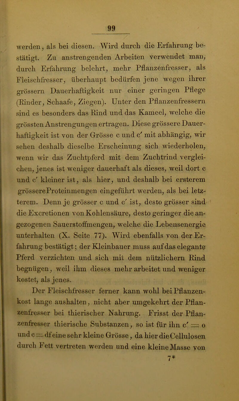 werden, als bei diesen. Wird durch die Erfahrung be- stätigt. Zu anstrengenden Arbeiten verwendet man, durch Erfahrung belehrt, mehr Pflanzenfresser, als Fleischfresser, überhaupt bedürfen jene wegen ihrer grossem Dauerhaftigkeit nur einer geringen Pflege (Rinder, Schaafe, Ziegen). Unter den Pflanzenfressern sind es besonders das Rind und das Kameel, welche die grössten Anstrengungen ertragen. Diese grössere Dauer- haftigkeit ist von der Grösse c und c' mit abhängig, wir sehen deshalb dieselbe Erscheinung sich wiederholen, wenn wir das Zuchtpferd mit dem Zuchtrind verglei- chen, jenes ist weniger dauerhaft als dieses, weil dort c und c' kleiner ist, als hier, und deshalb bei ersterem grössere Proteinmengen eingeführt werden, als bei letz- terem. Denn je grösser c und c' ist, desto grösser sind die Excretionen von Kohlensäure, desto geringer die an- gezogenen Sauerstoffmengen, welche die Lebensenergie unterhalten (X. Seite 77). Wird ebenfalls von der Er- fahrung bestätigt; der Kleinbauer muss auf das elegante Pferd verzichten und sich mit dem nützlichem Rind begnügen, weil ihm dieses mehr arbeitet und weniger kostet, als jenes. Der Fleischfresser ferner kann wohl bei Pflanzen- kost lange aushalten, nicht aber umgekehrt der Pflan- zenfresser bei thierischer Nahrung. Frisst der Pflan- zenfresser thierische Substanzen, so ist für ihn c' = o und c df eine sehr kleine Grösse, da hier die Cellulosen durch Fett vertreten werden und eine kleine Masse von 7*