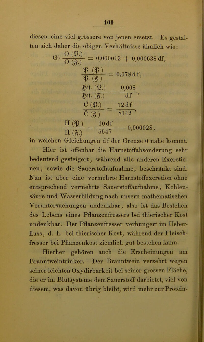 diesen eine viel grössere von jenen ersetzt. Es gestal- ten sich daher die obigen Verhältnisse ähnlich wie: G) = 0,000013 4- 0,000638 df, %-m _ «o MI- c ($0 c®) 0,078 df, 0,008 ~df~' 12 df 8142 7 0,000028, H (^.) 5647 in welchen Gleichungen df der Grenze 0 nahe kommt. Hier ist offenbar die Harnstoffabsonderung sehr bedeutend gesteigert, während alle anderen Excretio- nen, sowie die Sauerstoffaufnahme, beschränkt sind. Nun ist aber eine vermehrte Harnstoffexcretion ohne entsprechend vermehrte Sauerstoffaufnahme, Kohlen- säure und Wasserbildung nach unsern mathematischen Voruntersuchungen undenkbar, also ist das Bestehen des Lebens eines Pflanzenfressers bei thierischer Kost undenkbar. Der Pflanzenfresser verhungert im Ueber- fluss, d. h. bei thierischer Kost, während der Fleisch- fresser bei Pflanzenkost ziemlich gut bestehen kann. Hierher gehören auch die Erscheinungen am Branntwreintrinker. Der Branntwein verzehrt wegen seiner leichten Oxydirbarkeit bei seiner grossen Fläche, die er im Blutsysteme dem Sauerstoff darbietet, viel von diesem, was davon übrig bleibt, wird mehr zur Protein-