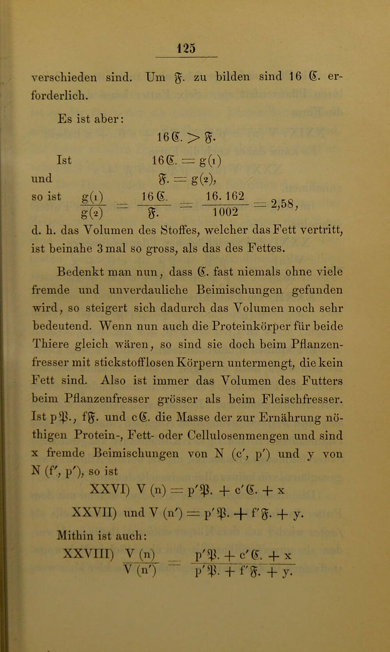 verschieden sind, forderlich. 125 Um zu bilden sind 16 (£. er- Es ist aber: 16<£.>$. und so ist g(i) Ist g» 16®. = g(i) = g(2); 16 (£. _ 16.162 __ORO “ 1002 ; d. h. das Volumen des Stoffes, welcher das Fett vertritt, ist beinahe 3 mal so gross, als das des Fettes. Bedenkt man nun, dass (S. fast niemals ohne viele fremde und unverdauliche Beimischungen gefunden wird, so steigert sich dadurch das Volumen noch sehr bedeutend. Wenn nun auch die Proteinkörper für beide Thiere gleich wären, so sind sie doch beim Pflanzen- fresser mit stickstofflosen Körpern untermengt, die kein Fett sind. Also ist immer das Volumen des Futters beim Pflanzenfresser grösser als beim Fleischfresser. Ist p , f$\ und c(£. die Masse der zur Ernährung nö- thigen Protein-, Fett- oder Cellulosenmengen und sind x fremde Beimischungen von N (cr, p') und y von N (f', p'), so ist XXVI) V (n) = p'S|$. 4- c'G. + X XXVII) und V (n') = p'$. + f'$. + y. Mithin ist auch: XXVIII) V (n) p'$.+ c'G. +x V(n') - p'sp. + f'g.+y.