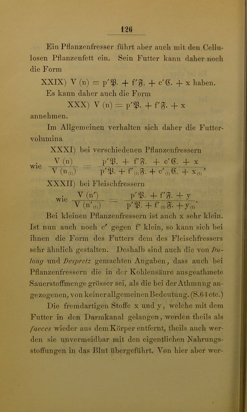 Ein Pflanzenfresser fuhrt aber auch mit den Cellu- losen Pflanzenfett ein. Sein Futter kann daher noch die Form XXIX) V (n) = -f- f'^. -f- c'(£. -|- x haben. Es kann daher auch die Form XXX) V (n) = p'sp. 4- + x annehmen. Im Allgemeinen verhalten sich daher die Futter- volumina XXXI) bei verschiedenen Pflanzenfressern V(n) _ p'$. + f'g. 4 c'S. + x V(n(1)) “ p^. + f'(i)g. + c'(I)®.+x(1)' XXXII) bei Fleischfressern wie V (n0 — + f'%- + 7 V (n (i)) P ^ (i) +7a) Bei kleinen Pflanzenfressern ist auch x sehr klein. Ist nun auch noch c' gegen f' klein, so kann sich bei ihnen die Form des Futters dem des Fleischfressers sehr ähnlich gestalten. Deshalb sind auch die von Jht- long und Despretz gemachten Angaben, dass auch bei Pflanzenfressern die in der Kohlensäure ausgeathmete Sauerstoffmenge grösser sei, als die bei derAthmung an- gezogenen, von keiner allgemeinen Bedeutung. (S.64 etc.) Die fremdartigen Stoffe x und y, welche mit dem Futter in den Darmkanal gelangen, werden theils als fcteces wieder aus dem Körper entfernt, theils auch wer- den sie unvermeidbar mit den eigentlichen Nahrungs- stoffungen in das Blut übergeführt. Von hier aber wer-