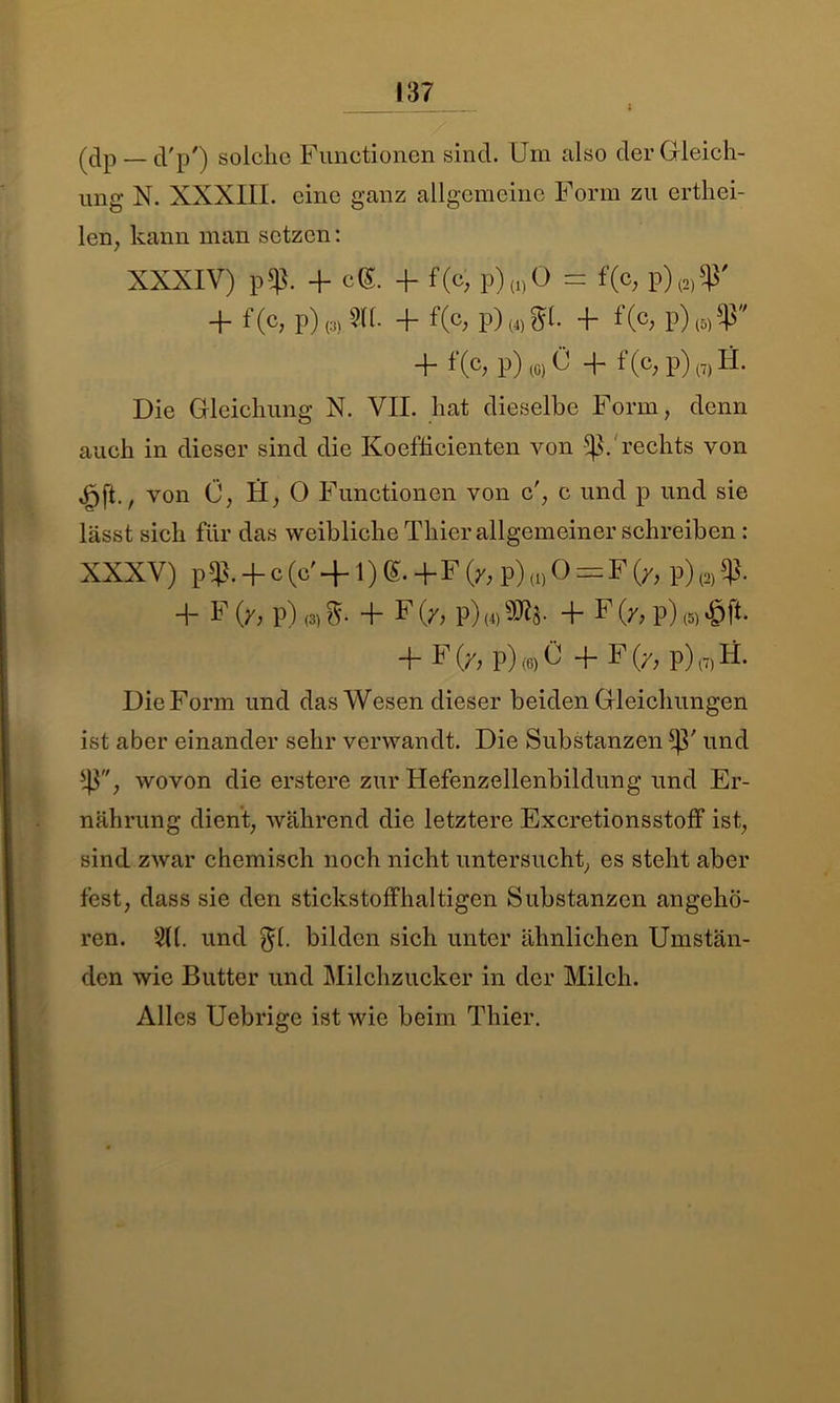 (dp —d'p') solche Functionen sind. Um also der Gleich- ung N. XXXIII. eine ganz allgemeine Form zu erthei- len, kann man setzen: XXXIV) p43. -f- cG. -h f(c, p) (i) 0 — f(c, p) (2) 'ß + f(c, P)(3) SCI- 4- f(c, p)wgl. + % p)m5P* 4- f (c> p) (0) ü 4~ 1 (c; p) (7) H. Die Gleichung N. VII. hat dieselbe Form, denn auch in dieser sind die Koefficienten von “ß. rechts von von Ü, H, 0 Functionen von c', c und p und sie lässt sich für das weibliche Thier allgemeiner schreiben : XXXV) p 4h 4~ c (U 4-1) (£• 4* I (/) p) (i) 0 — F (/, p) (2) 43- 4- F (y> p) <3)S- 4- F Ob p) w 30^8- 4- U(/, p) (5) 4- F Ob p) (6) G 4- F (/, p) (7) H. Die Form und das Wesen dieser beiden Gleichungen ist aber einander sehr verwandt. Die Substanzen 4h und 43, wovon die erstere zur Hefenzellenbildung und Er- nährung dient, während die letztere Excretionsstoff ist, sind zwar chemisch noch nicht untersucht, es steht aber fest, dass sie den stickstoffhaltigen Substanzen angehö- ren. 2((. und $1. bilden sich unter ähnlichen Umstän- den wie Butter und Milchzucker in der Milch. Alles Uebrige ist wie beim Thier.