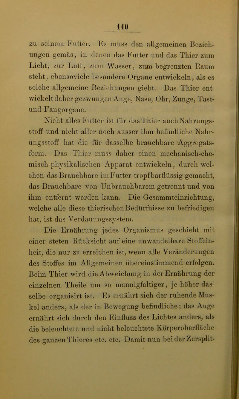 zu seinem Futter. Es muss den allgemeinen Bezieh- ungen gern äs, in denen das Futter und das Thier zum Licht, zur Luft, zum Wasser, zum begrenzten Raum steht, ebensoviele besondere Organe entwickeln, als es solche allgemeine Beziehungen giebt. Das Thier ent- wickelt daher gezwungen Auge, Nase, Ohr, Zunge, Tast- und Fangorgane. Nicht alles Futter ist für das Thier auchNalirungs- stoff und nicht aller noch ausser ihm befindliche Nahr- ungsstoff hat die für dasselbe brauchbare Aggregats- form. Das Thier muss daher einen mechanisch-che- misch-physikalischcn Apparat entwickeln, durch wel- chen das Brauchbare im Futter tropfbarflüssig gemacht, das Brauchbare von Unbrauchbarem getrennt und von ihm entfernt werden kann. Die Gesammteinrichtung, welche alle diese thierischen Bedürfnisse zu befriedigen hat, ist das Verdauungssystem. Die Ernährung jedes Organismus geschieht mit einer steten Rücksicht auf eine unwandelbare Stoffein- heit, die nur zu erreichen ist, wenn alle Veränderungen des Stoffes im Allgemeinen übereinstimmend erfolgen. Beim Thier wird die Abweichung in der Ernährung der einzelnen Theile um so mannigfaltiger, je höher das- selbe organisirt ist. Es ernährt sich der ruhende Mus- kel anders, als der in Bewegung befindliche; das Auge ernährt sich durch den Einfluss des Lichtes anders, als die beleuchtete und nicht beleuchtete Körperoberfläche des ganzen Thieres etc. etc. Damit nun bei der Zcrsplit-