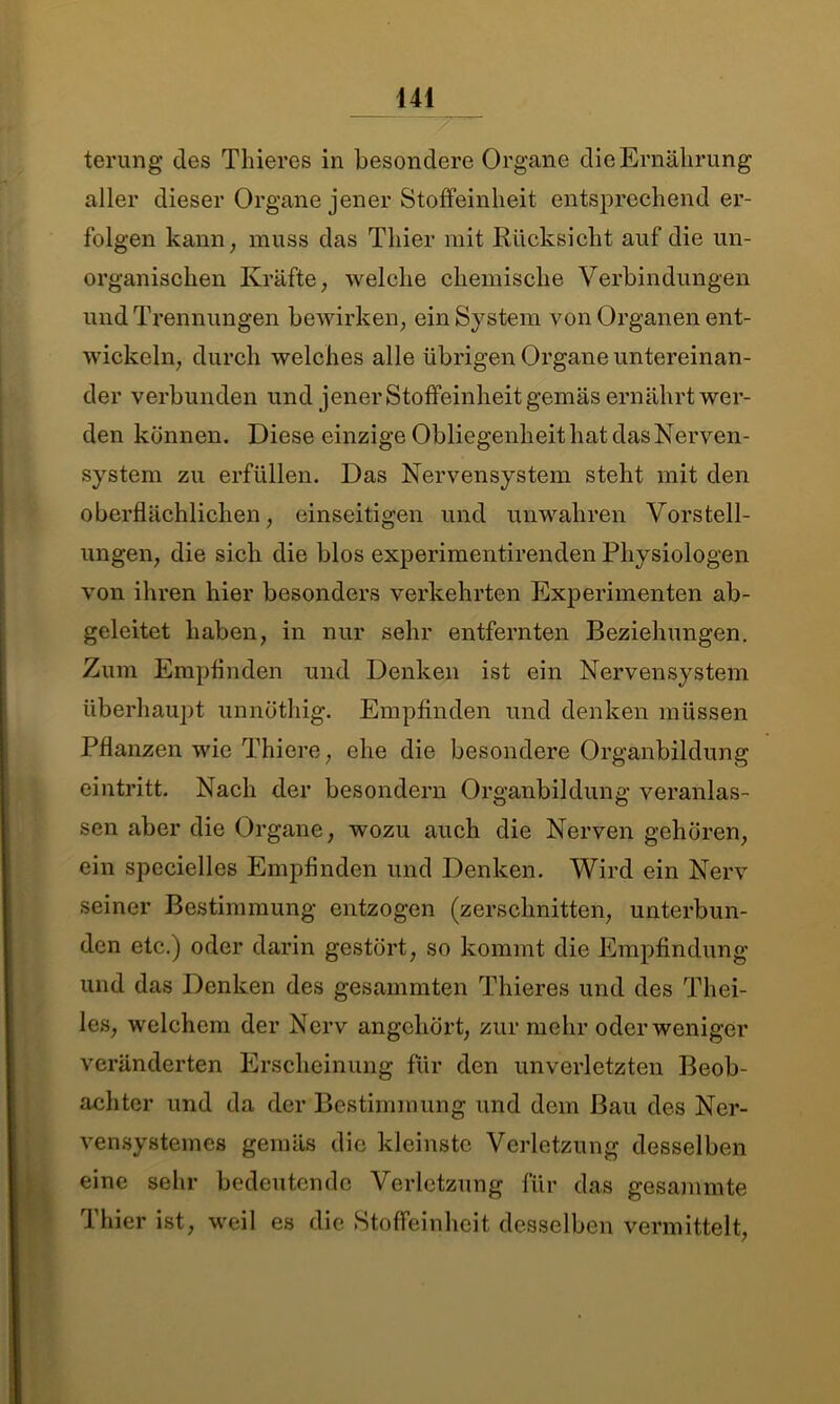 terung des Tliieres in besondere Organe die Ernährung aller dieser Organe jener Stoffeinheit entsprechend er- folgen kann, muss das Thier mit Rücksicht auf die un- organischen Kräfte, welche chemische Verbindungen und Trennungen bewirken, ein System von Organen ent- wickeln, durch welches alle übrigen Organe untereinan- der verbunden und jener Stoffeinheit gemäs ernährt wer- den können. Diese einzige Obliegenheit hat das Nerven- system zu erfüllen. Das Nervensystem steht mit den oberflächlichen, einseitigen und unwahren Vorstell- ungen, die sich die blos experimentirenden Physiologen von ihren hier besonders verkehrten Experimenten ab- geleitet haben, in nur sehr entfernten Beziehungen. Zum Empfinden und Denken ist ein Nervensystem überhaupt unnöthig. Empfinden und denken müssen Pflanzen wie Thiere, ehe die besondere Organbildung eintritt. Nach der besondern Organbildung veranlas- sen aber die Organe, wozu auch die Nerven gehören, ein spccielles Empfinden und Denken. Wird ein Nerv seiner Bestimmung entzogen (zerschnitten, unterbun- den etc.) oder darin gestört, so kommt die Empfindung und das Denken des gesammten Tliieres und des Thei- les, welchem der Nerv angchört, zur mehr oder weniger veränderten Erscheinung für den unverletzten Beob- achter und da der Bestimmung und dem Bau des Ner- vensystemes gemäs die kleinste Verletzung desselben eine sehr bedeutende Verletzung für das gesammte Thier ist, weil es die Stoffeinheit desselben vermittelt,