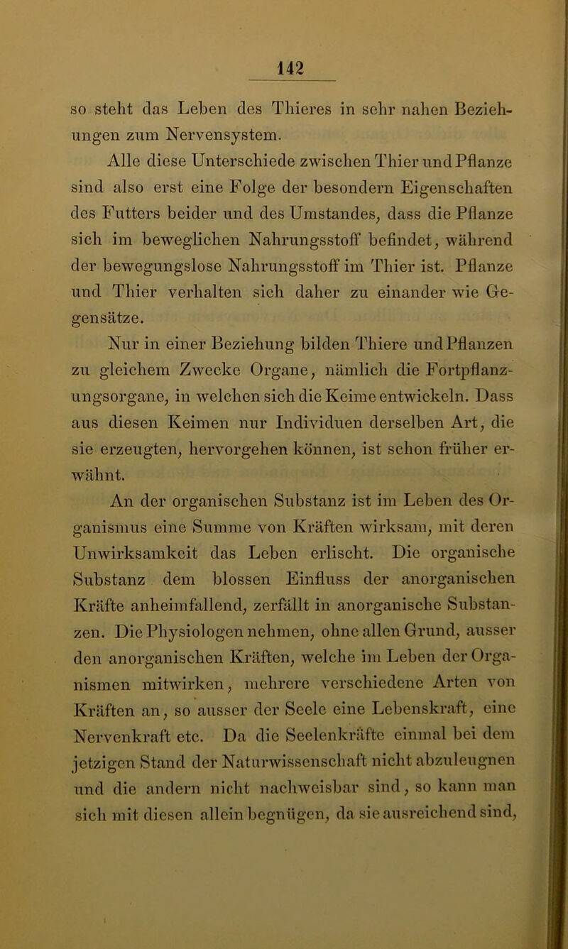 so steht das Leben des Thieres in sehr nahen Bezieh- ungen zum Nervensystem. Alle diese Unterschiede zwischen Thier und Pflanze sind also erst eine Folge der besondern Eigenschaften des Futters beider und des Umstandes, dass die Pflanze sich im beweglichen Nahrungsstoff befindet, während der bewegungslose Nahrungsstoff im Thier ist. Pflanze und Thier verhalten sich daher zu einander wie Ge- gensätze. Nur in einer Beziehung bilden Thiere und Pflanzen zu gleichem Zwecke Organe, nämlich die Fortpflanz- ungsorgane, in welchen sich die Keime entwickeln. Dass aus diesen Keimen nur Individuen derselben Art, die sie erzeugten, hervorgehen können, ist schon früher er- wähnt. An der organischen Substanz ist im Leben des Or- ganismus eine Summe von Kräften wirksam, mit deren Unwirksamkeit das Leben erlischt. Die organische Substanz dem blossen Einfluss der anorganischen Kräfte anheimfallend, zerfällt in anorganische Substan- zen. Die Physiologen nehmen, ohne allen Grund, ausser den anorganischen Kräften, welche im Leben der Orga- nismen mitwirken, mehrere verschiedene Arten von Kräften an, so ausser der Seele eine Lebenskraft, eine Nervenkraft etc. Da die Seelenkräfte einmal bei dem jetzigen Stand der Naturwissenschaft nicht abzuleugnen und die andern nicht nachweisbar sind, so kann man sich mit diesen allein begnügen, da sie ausreichend sind,