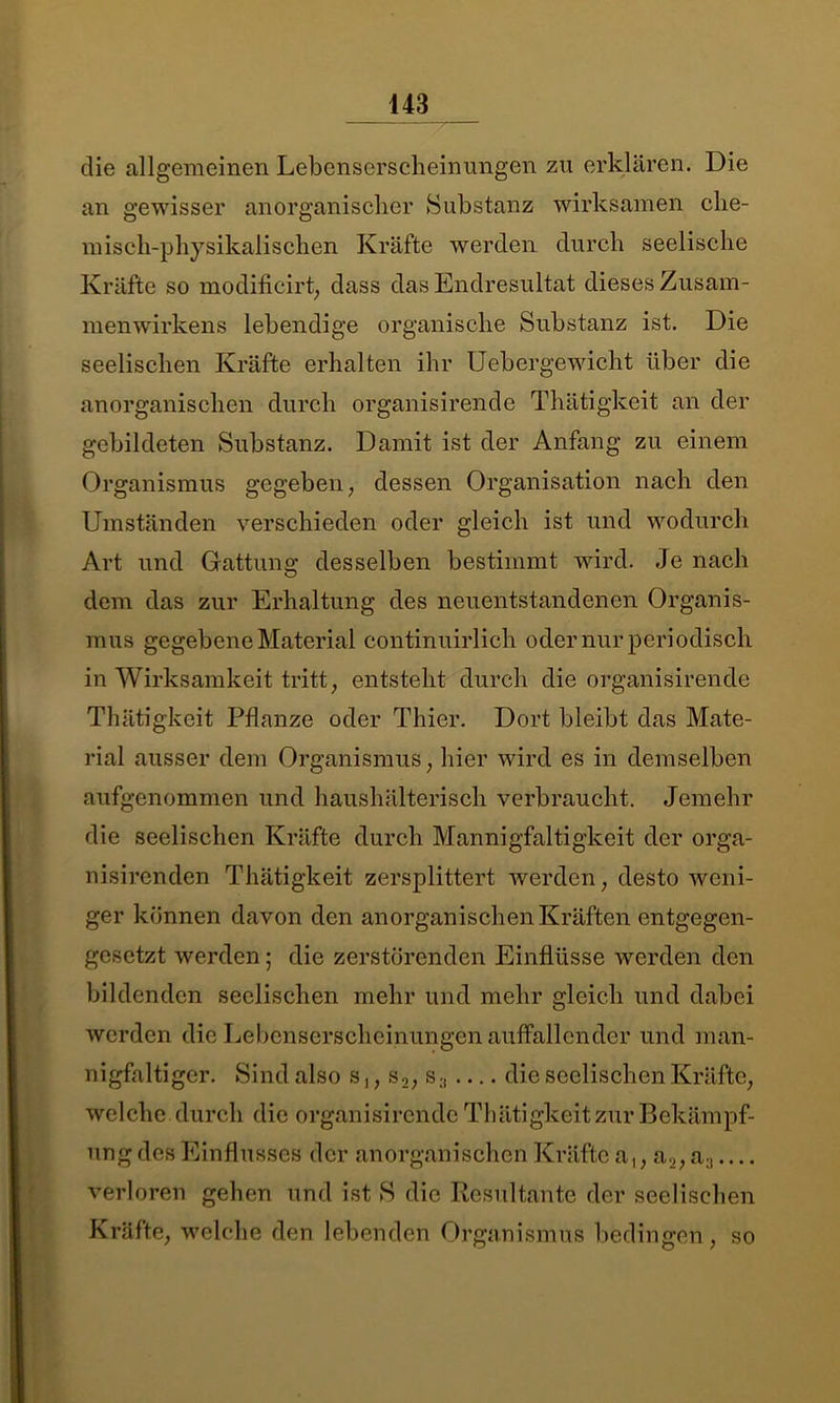 die allgemeinen Lebenserscheinungen zu erklären. Die an gewisser anorganischer Substanz wirksamen che- misch-physikalischen Kräfte werden durch seelische Kräfte so modificirt, dass das Endresultat dieses Zusam- menwirkens lebendige organische Substanz ist. Die seelischen Kräfte erhalten ihr Uebergewicht über die anorganischen durch organisirende Thätigkeit an der gebildeten Substanz. Damit ist der Anfang zu einem Organismus gegeben, dessen Organisation nach den Umständen verschieden oder gleich ist und wodurch Art und Gattung desselben bestimmt wird. Je nach dem das zur Erhaltung des neuentstandenen Organis- mus gegebene Material continuirlich oder nur periodisch in Wirksamkeit tritt, entsteht durch die organisirende Thätigkeit Pflanze oder Thier. Dort bleibt das Mate- rial ausser dem Organismus, hier wird es in demselben aufgenommen und haushälterisch verbraucht. Jemehr die seelischen Kräfte durch Mannigfaltigkeit der orga- nisirenden Thätigkeit zersplittert werden, desto weni- ger können davon den anorganischen Kräften entgegen- gesetzt werden; die zerstörenden Einflüsse werden den bildenden seelischen mehr und mehr gleich und dabei werden die Lebenserscheinungen auffallender und man- nigfaltiger. Sind also s,, s2, s die seelischen Kräfte, welche durch die organisirende Thätigkeit zur Bekämpf- ung des Einflusses der anorganischen Kräfte a,, a2, a3 verloren gehen und ist S die Resultante der seelischen Kräfte, welche den lebenden Organismus bedingen, so