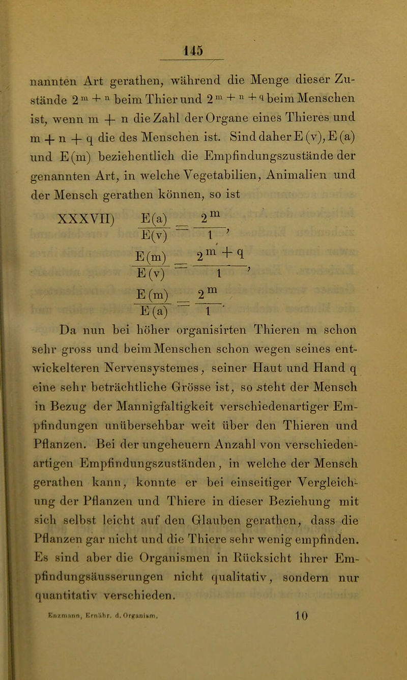 nannten Art gerathen, während die Menge dieser Zu- stände 2 m + 11 beim Thier und 2 m + n + q beim Menschen ist, wenn m -f- n die Zahl der Organe eines Thieres und m -|- n 4- q die des Menschen ist. Sind daher E (v), E (a) und E(m) beziehentlich die Empfindungszustände der genannten Art, in welche Vegetabilien, Animalien und der Mensch geratlien können, so ist XXXVII) E(a) 2m E(v) “ 1 ; E(m) _ 2m +cf E(v) “ l ? E (m) _ 2 m E(a) 1 ' Da nun bei höher organisirten Thieren m schon sehr gross und beim Menschen schon wegen seines ent- wickelteren Nervensystemes, seiner Haut und Hand q eine sehr beträchtliche Grösse ist, so .steht der Mensch in Bezug der Mannigfaltigkeit verschiedenartiger Em- pfindungen unübersehbar weit über den Thieren und Pflanzen. Bei der Ungeheuern Anzahl von verschieden- artigen Empfindungszuständen, in welche der Mensch gerathen kann, konnte er bei einseitiger Vergleich- ung der Pflanzen und Thiere in dieser Beziehung mit sich selbst leicht auf den Glauben gerathen, dass die Pflanzen gar nicht und die Thiere sehr wenig empfinden. Es sind aber die Organismen in Rücksicht ihrer Em- pfindungsäusserungen nicht qualitativ, sondern nur quantitativ verschieden. Enzmnnn, Ernähr, >1. Organum. 10