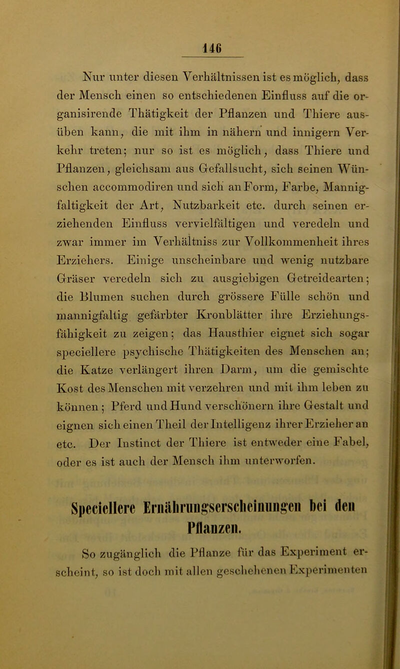 140 Nur unter diesen Verhältnissen ist es möglich, dass der Mensch einen so entschiedenen Einfluss auf die or- ganisirende Thätigkeit der Pflanzen und Thiere aus- üben kann, die mit ihm in nähern und innigem Ver- kehr treten; nur so ist es möglich, dass Thiere und Pflanzen, gleichsam aus Gefallsucht, sich seinen Wün- schen accommodiren und sich an Form, Farbe, Mannig- faltigkeit der Art, Nutzbarkeit etc. durch seinen er- ziehenden Einfluss vervielfältigen und veredeln und zwar immer im Verhältnis zur Vollkommenheit ihres Erziehers. Einige unscheinbare und wenig nutzbare Gräser veredeln sich zu ausgiebigen Getreidearten; die Blumen suchen durch grössere Fülle schön und mannigfaltig gefärbter Kronblätter ihre Erziehungs- fähigkeit zu zeigen; das Hausthier eignet sich sogar speciellere psychische Thätigkeiten des Menschen an; die Katze verlängert ihren Darm, um die gemischte Kost des Menschen mit verzehren und mit ihm leben zu können ; Pferd und Hund verschönern ihre Gestalt und eignen sich einen Theil der Intelligenz ihrer Erzieher an etc. Der Instinct der Thiere ist entweder eine Fabel, oder es ist auch der Mensch ihm unterworfen. Speciellere Ernälirungsersclicimmgen bei den Pflanzen. So zugänglich die Pflanze für das Experiment er- scheint, so ist doch mit allen geschehenen Experimenten