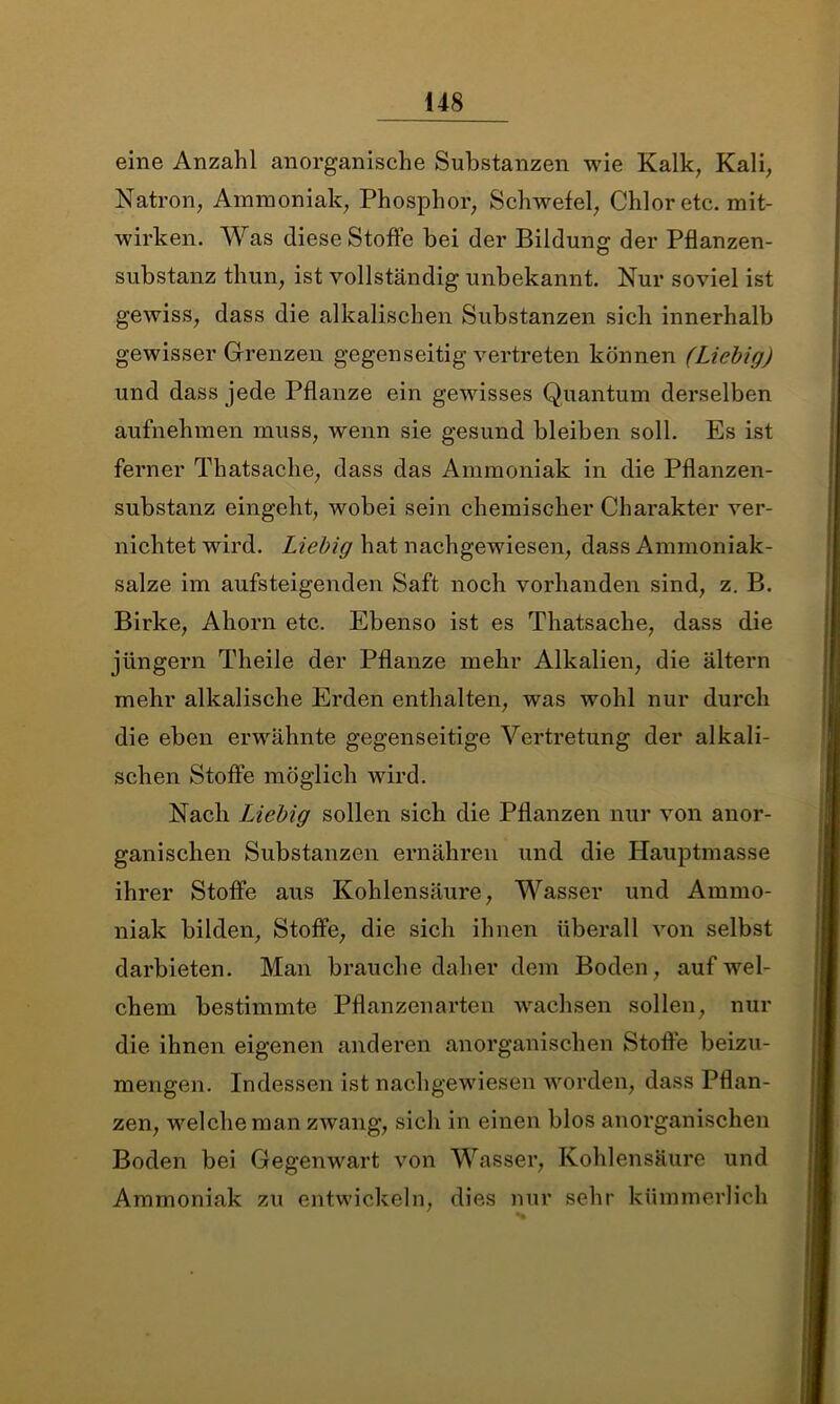 eine Anzahl anorganische Substanzen wie Kalk, Kali, Natron, Ammoniak, Phosphor, Schwefel, Chlor etc. mit- wirken. Was diese Stoffe bei der Bildung der Pflanzen- substanz thun, ist vollständig unbekannt. Nur soviel ist gewiss, dass die alkalischen Substanzen sich innerhalb gewisser Grenzen gegenseitig vertreten können (Liebig) und dass jede Pflanze ein gewisses Quantum derselben aufnehmen muss, wenn sie gesund bleiben soll. Es ist ferner Thatsache, dass das Ammoniak in die Pflanzen- substanz eingeht, wobei sein chemischer Charakter ver- nichtet wird. Liebig hat nachgewiesen, dass Ammoniak- salze im aufsteigenden Saft noch vorhanden sind, z. B. Birke, Ahorn etc. Ebenso ist es Thatsache, dass die jüngern Theile der Pflanze mehr Alkalien, die altern mehr alkalische Erden enthalten, was wohl nur durch die eben erwähnte gegenseitige Vertretung der alkali- schen Stoffe möglich wird. Nach Liebig sollen sich die Pflanzen nur von anor- ganischen Substanzen ernähren und die Hauptmasse ihrer Stoffe aus Kohlensäure, Wasser und Ammo- niak bilden, Stoffe, die sich ihnen überall von selbst darbieten. Man brauche daher dem Boden, auf wel- chem bestimmte Pflanzen arten wachsen sollen, nur die ihnen eigenen anderen anorganischen Stoffe beizu- mengen. Indessen ist nachgewiesen worden, dass Pflan- zen, welche man zwang, sich in einen blos anorganischen Boden bei Gegenwart von Wasser, Kohlensäure und Ammoniak zu entwickeln, dies nur sehr kümmerlich