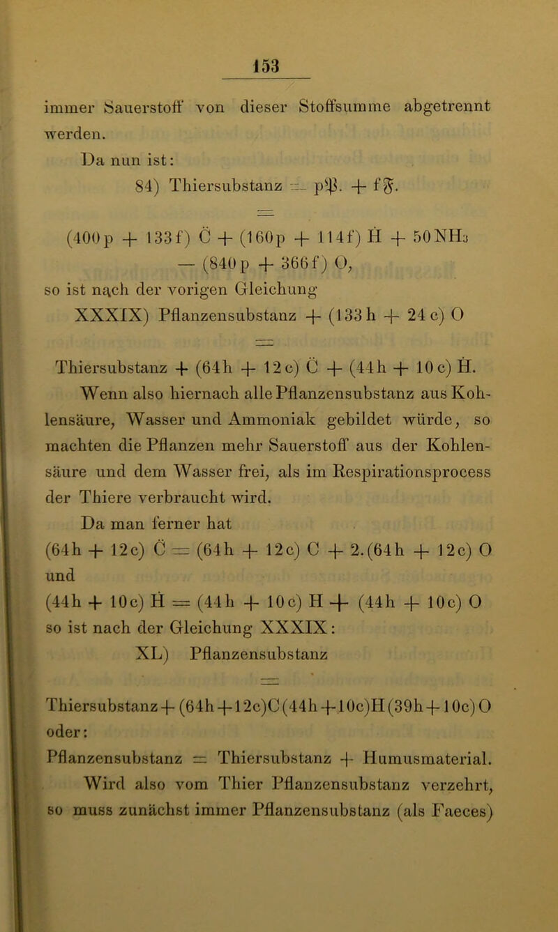 immer Sauerstoff von dieser Stoffs lim me abgetrennt werden. Da nun ist: 84) Thiersubstanz p*|3. fl- f$. (400p -fl- 133f) C fl- (160p fl- 114f) H fl- 50NHa — (840 p fl- 366 f) 0, so ist nach der vorigen Gleichung XXXIX) Pflanzensubstanz fl- (133 h fl- 24 c) O Thiersubstanz fl* (64 h fl- 12 c) C fl- (44 h fl- 10 c) H. Wenn also hiernach alle Pflanzensubstanz aus Koh- lensäure, Wasser und Ammoniak gebildet würde, so machten die Pflanzen mehr Sauerstoff aus der Kohlen- säure und dem Wasser frei, als im Respirationsprocess der Thiere verbraucht wird. Da man ferner hat (64h fl- 12c) C — (64h fl- 12c) C fl- 2.(64h fl- 12c) O und (44h fl- 10c) H = (44h fl- 10c) H -f (44h fl- 10c) O so ist nach der Gleichung XXXIX: XL) Pflanzensubstanz Thiersubstanz fl- (64h fl-12c)C (44h fl-10c)H (39h fl-10c) O oder: Pflanzensubstanz =: Thiersubstanz fl- Humusmaterial. Wird also vom Thier Pflanzensubstanz verzehrt, so muss zunächst immer Pflanzensubstanz (als Faeces)