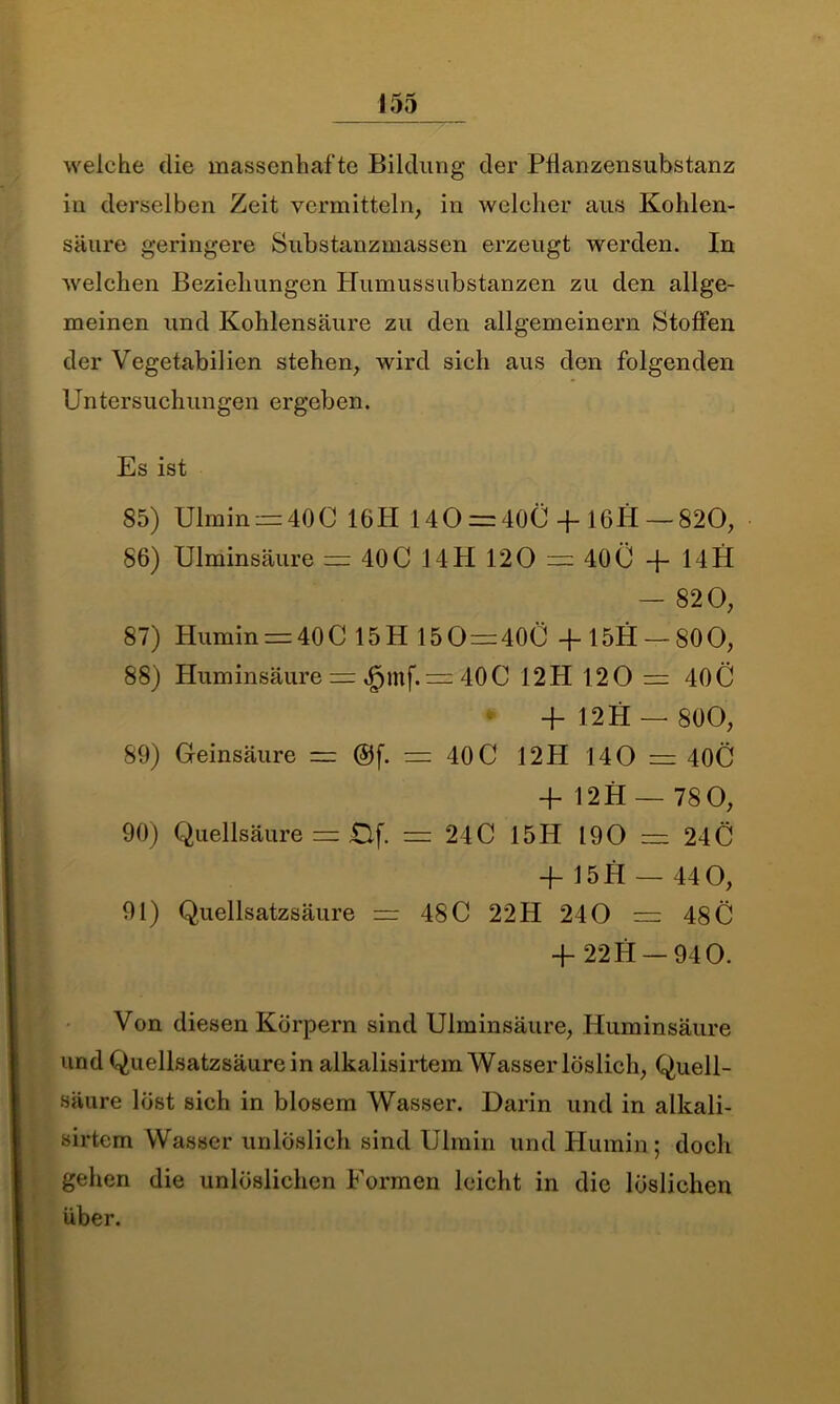 welche die massenhafte Bildung der Pflanzensubstanz in derselben Zeit vermitteln, in welcher aus Kohlen- säure geringere Substanzmassen erzeugt werden. In welchen Beziehungen Humussubstanzen zu den allge- meinen und Kohlensäure zu den allgemeinem Stoffen der Vegetabilien stehen, wird sich aus den folgenden Untersuchungen ergeben. Es ist 85) Ulmin —40C 16H 140 = 400-f 16H-—820, 86) Ulminsäure = 400 14H 120 = 40Ü -f- 14H — 820, 87) Humin = 40C 15 H 15 0 = 400 -f 15H — 800, 88) Huminsäure = ^mf. = 400 12 H 120 = 40 C 4- 12 H — 800, 89) Geinsäure = ®f. = 40C 12H 140 = 40Ö + 12H — 78 0, 90) Quellsäure = Bf. = 240 15H 190 = 24Ö 4- 15H — 44 0, 91) Quellsatzsäure = 480 22 H 240 = 48 C 4- 22H — 940. Von diesen Körpern sind Ulminsäure, Huminsäure und Quellsatzsäure in alkalisirtem Wasser löslich, Quell- säure löst sich in blosem Wasser. Darin und in alkali- sirtem Wasser unlöslich sind Ulmin und Humin ; doch gehen die unlöslichen Formen leicht in die löslichen über.