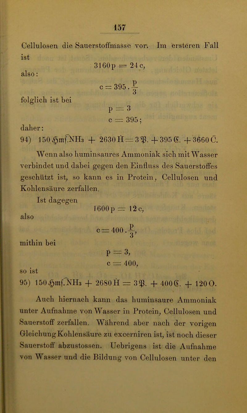 Cellulosen die Sauerstoffmasse vor. ist also: 31 GOp = 24 c, Im ersteren Fall c = 395.^ ö folglich ist bei P — 3 c = 395; daher: 94) 150 £mf?NH3 + 2630 H = 3 + 395 ®. + 3660 C. Wenn also huminsaures Ammoniak sich mit Wasser verbindet und dabei gegen den Einfluss des Sauerstoffes geschützt ist, so kann es in Protein, Cellulosen und Kohlensäure zerfallen. Ist dagegen 1600p — 12c, also c=400.|-, o mithin bei P — 3, c = 400, so ist 95) löO^mfiNHa + 2680 H = 3$. + 400®. + 120O. Auch hiernach kann das huminsaure Ammoniak unter Aufnahme von Wasser in Protein, Cellulosen und Sauerstoff zerfallen. Während aber nach der vorigen Gleichung Kohlensäure zu excerniren ist, ist noch dieser Sauerstoff’ abzustossen. Uebrigens ist die Aufnahme von Wasser und die Bildung von Cellulosen unter den