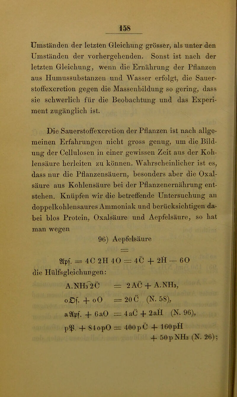 Umständen der letzten Gleichung grösser, als unter den Umständen der vorhergehenden. Sonst ist nach der letzten Gleichung, wenn die Ernährung der Pflanzen aus Humussubstanzen und Wasser erfolgt, die Sauer- stoffexcretion gegen die Massenbildung so gering, dass sie schwerlich für die Beobachtung und das Experi- ment zugänglich ist. Die Sauerstoftexcretion der Pflanzen ist nach allge- meinen Erfahrungen nicht gross genug, um die Bild- ung der Cellulosen in einer gewissen Zeit aus der Koh- lensäure herleiten zu können. Wahrscheinlicher ist es, dass nur die Pflanzensäuern, besonders aber die Oxal- säure aus Kohlensäure bei der Pflanzenernährung ent- stehen. Knüpfen wir die betreffende Untersuchung an doppelkohlensaures Ammoniak und berücksichtigen da- bei blos Protein, Oxalsäure und Aepfelsäure, so hat man wegen 96) Aepfelsäure 2fyf. = 4C 2H 40 = 4C + 2H — 60 die Hülfsgleichungen: A.NHs 2C — 2AC + A.NH3, oßf. -foO = 20 C (N. 58), a^lpf. -f- 6aO 4 aC 4* 2 all (N. 96), p$. 4 84opO = 400pC + 160pH 4- 50 p NIE (N. 26);