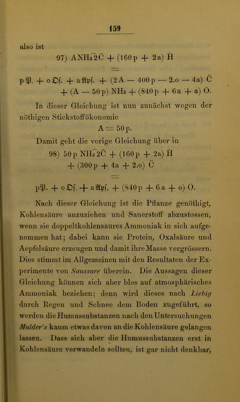 also ist 97) ANH32C + (160p + 2a) H p$. 4. oOf. + aSfyf. + (2A — 400p — 2.o — 4a) C 4- (A — 50p) NH3 4* (840p 4- 6a 4- a) O. In dieser Gleichung ist nun zunächst wegen der nüthigen Stickstoff Ökonomie A — 50 p. Damit geht die vorige Gleichung über in 98) 50 p NH-T2C 4- (160 p 4- 2a) H 4- (300 p 4- 4a 4- 2.o) C p*ß. 4- o£)f. 4“ allpf. 4- (840 p 4- 6 a 4- 0) O. Nach dieser Gleichung ist die Pflanze genöthigt, Kohlensäure anzuziehen und Sauerstoff abzustossen, wenn sie doppeltkohlensaures Ammoniak in sich aufge- nommen hat; dabei kann sie Protein; Oxalsäure und Aepfelsäure erzeugen und damit ihre Masse vergrössern. Dies stimmt im Allgemeinen mit den Resultaten der Ex- perimente von Saussure überein. Die Aussagen dieser Gleichung können sich aber blos auf atmosphärisches Ammoniak beziehen; denn wird dieses nach Liebig durch Regen und Schnee dem Boden zugeführt, so werden die Humussubstanzen nach den Untersuchungen Mulder's kaum etwas davon an die Kohlensäure gelangen lassen. Dass sich aber die Humussubstanzen erst in Kohlensäure verwandeln sollten, ist gar nicht denkbar,