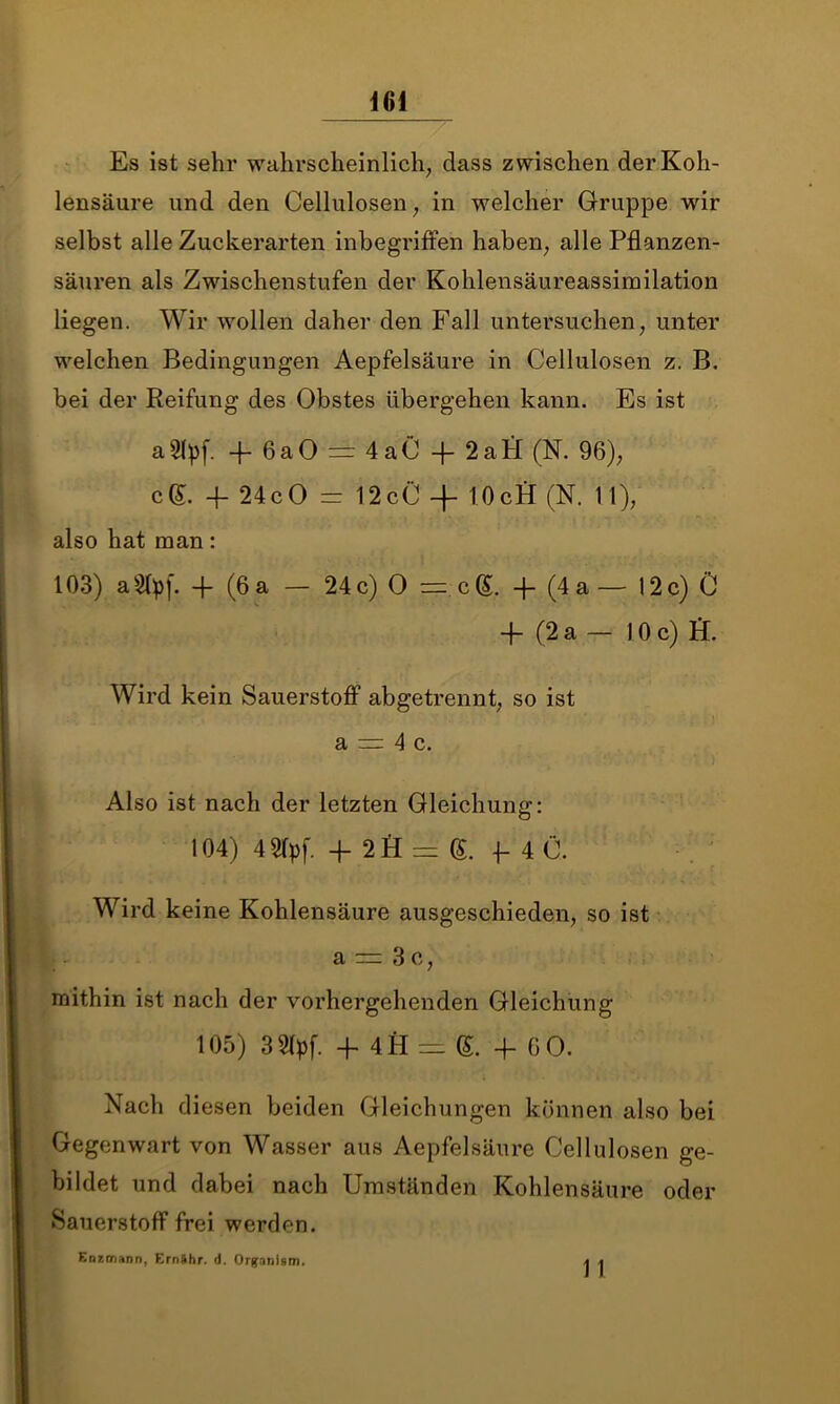 Es ist sehr wahrscheinlich, dass zwischen der Koh- lensäure und den Cellulosen, in welcher Gruppe wir selbst alle Zuckerarten inbegriffen haben, alle Pflanzen- säuren als Zwischenstufen der Kohlensäureassimilation liegen. Wir wollen daher den Fall untersuchen, unter welchen Bedingungen Aepfelsäure in Cellulosen z. B. bei der Reifung des Obstes übergehen kann. Es ist aSlpf. fl- 6a0 = 4aC + 2aH (N. 96), cg. 4- 24c0 — 12cC 4- 10cfi (N. 11), also hat man: 103) aStpf. -f (6 a — 24c) 0 == cg. -j- (4 a— 12c) C -f- (2 a — 10 c) fi. Wird kein Sauerstoff abgetrennt, so ist a r: 4 c. Also ist nach der letzten Gleichung: 104) 421pf. 4 2H = g. f 4C. Wird keine Kohlensäure ausgeschieden, so ist a — 3c, mithin ist nach der vorhergehenden Gleichung 105) 3 2(pf. -f 4H = g. -F 60. Nach diesen beiden Gleichungen können also bei Gegenwart von Wasser aus Aepfelsäure Cellulosen ge- bildet und dabei nach Umständen Kohlensäure oder »Sauerstoff frei werden. Enxonann, Ernähr, d. Orgnnlsm. 1 1