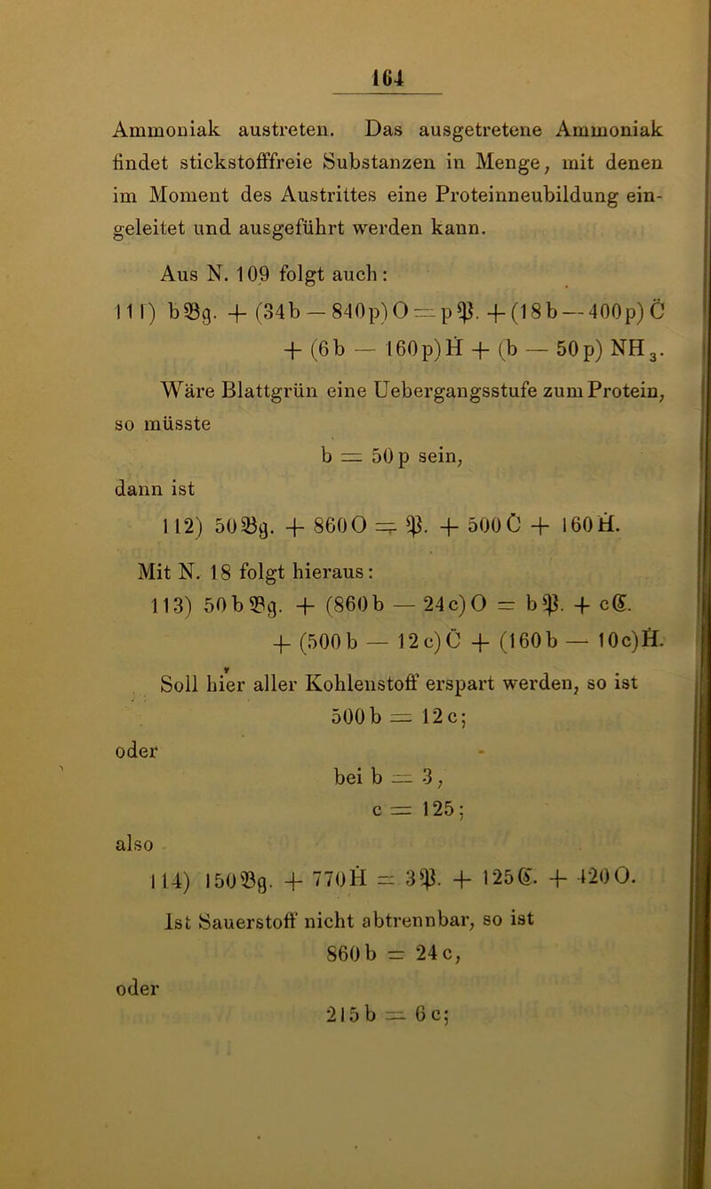 161 Ammoniak austreten. Das ausgetretene Ammoniak findet stickstofffreie Substanzen in Menge, mit denen im Moment des Austrittes eine Proteinneubildung ein- geleitet und ausgeführt werden kann. Aus N. 109 folgt auch : III) b33g. -f (34b —840p) 0 = p$. -f (18b — 400p) C 4 (6 b — 160p)H -j- (b — 50 p) NH3. Wäre Blattgrün eine Uebergangsstufe zum Protein, so müsste b =: 50 p sein, dann ist 1 12) 50339. + 8600 -f 500C 4- 160H. Mit IST. 18 folgt hieraus: 113) 50b 93g. 4 (860b — 24c)0 = b$. 4 c@. 4 (500b — 12c)0 4 (160b — 10c)fl. y Soll hier aller Kohlenstoff erspart werden, so ist 500 b — 12 c; oder bei b 3, c = 125; also 114) 150% 4 770H - 3^3. 4 125®. 4 4*200. Ist Sauerstoff nicht abtrennbar, so ist 860 b - *24 c, oder