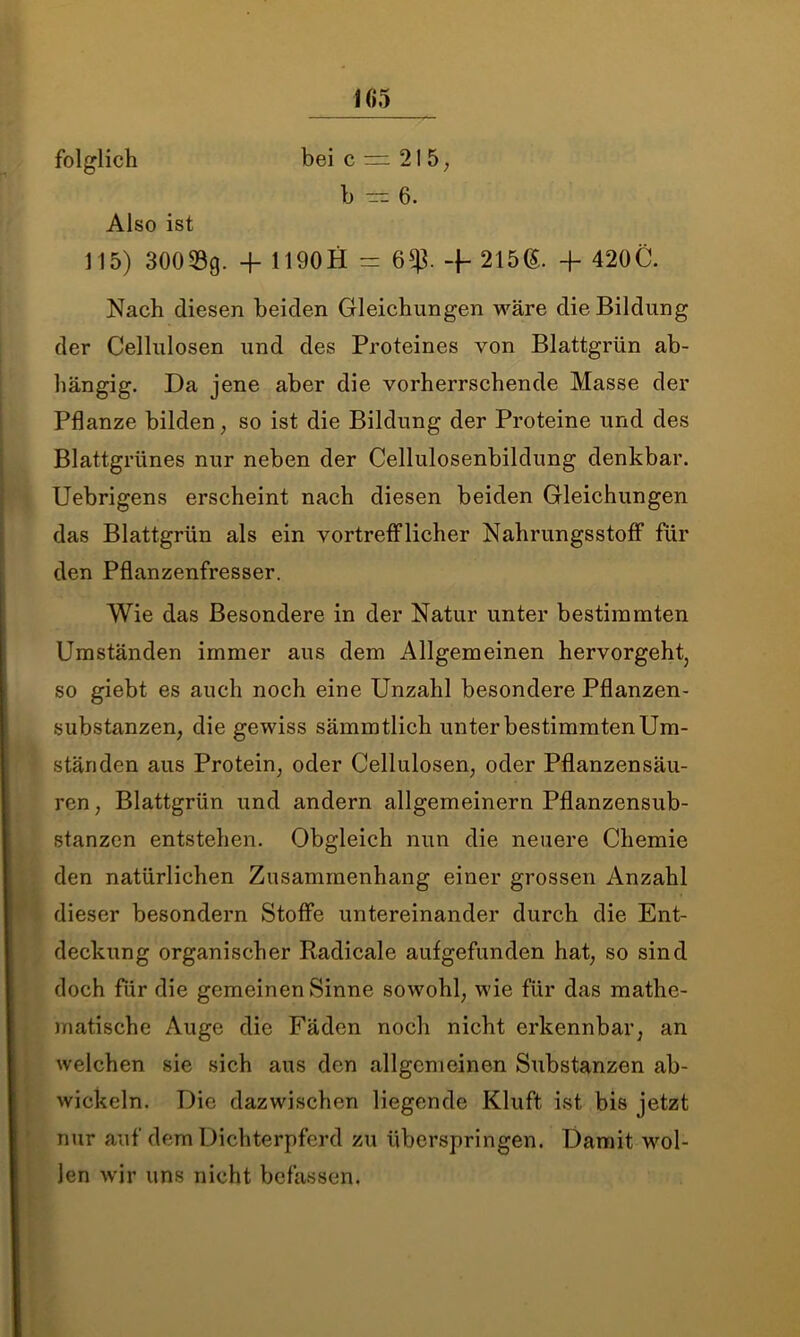 folglich Also ist bei c = 21 5, b — 6. 115) 30053g. + 1190 H = 6$. -f- 215(5. -f 420C. Nach diesen beiden Gleichungen wäre die Bildung der Cellulosen und des Proteines von Blattgrün ab- hängig. Da jene aber die vorherrschende Masse der Pflanze bilden, so ist die Bildung der Proteine und des Blattgrünes nur neben der Cellulosenbildung denkbar. Uebrigens erscheint nach diesen beiden Gleichungen das Blattgrün als ein vortrefflicher Nahrungsstoff für den Pflanzenfresser. Wie das Besondere in der Natur unter bestimmten Umständen immer aus dem Allgemeinen hervorgeht, so giebt es auch noch eine Unzahl besondere Pflanzen- substanzen, die gewiss sämmtlich unter bestimmten Um- ständen aus Protein, oder Cellulosen, oder Pflanzensäu- ren , Blattgrün und andern allgemeinem Pflanzensub- stanzen entstehen. Obgleich nun die neuere Chemie den natürlichen Zusammenhang einer grossen Anzahl dieser besondern Stoffe untereinander durch die Ent- deckung organischer Radicale aufgefunden hat, so sind doch für die gemeinen Sinne sowohl, wie für das mathe- matische Auge die Fäden noch nicht erkennbar, an welchen sie sich aus den allgemeinen Substanzen ab- wickeln. Die dazwischen liegende Kluft ist bis jetzt nur auf dem Dichterpferd zu überspringen. Damit wol- len wir uns nicht befassen.