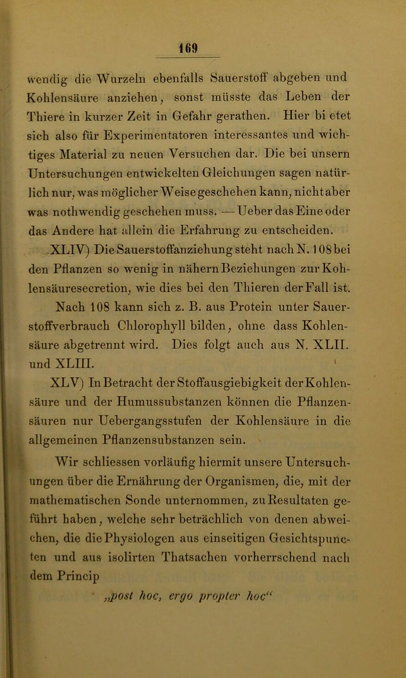 wendig die Wurzeln ebenfalls Sauerstoff abgeben und Kohlensäure anziehen; sonst müsste das Leben der Thiere in kurzer Zeit in Gefahr gerathen. Hier bi etet sich also für Experimentatoren interessantes und wich- tiges Material zu neuen Versuchen dar. Die bei unsern Untersuchungen entwickelten Gleichungen sagen natür- lich nur; was möglicher Weise geschehen kann; nicht aber was nothwendig geschehen muss. — Ueber das Eine oder das Andere hat allein die Erfahrung zu entscheiden. XLIV) Die Sauerstoffanziehung steht nachN. 108 bei den Pflanzen so wenig in nähern Beziehungen zurKoh- lensäuresecretion, wie dies bei den Thieren der Fall ist. Nach 108 kann sich z. B. aus Protein unter Sauer- stoffverbrauch Chlorophyll bilden; ohne dass Kohlen- säure abgetrennt wird. Dies folgt auch aus N. XLII. und XLm. XLV) In Betracht der Stoffausgiebigkeit der Kohlen- säure und der Humussubstanzen können die Pflanzen- säuren nur Uebergangsstufen der Kohlensäure in die allgemeinen Pflanzensubstanzen sein. Wir schliessen vorläufig hiermit unsere Untersuch- ungen über die Ernährung der Organismen; die; mit der mathematischen Sonde unternommen; zu Resultaten ge- führt haben, welche sehr beträchlich von denen abwei- chen; die die Physiologen aus einseitigen Gesichtspunc- ten und aus isolirten Thatsachen vorherrschend nach dem Princip „post hoc, ergo propler hoc<(