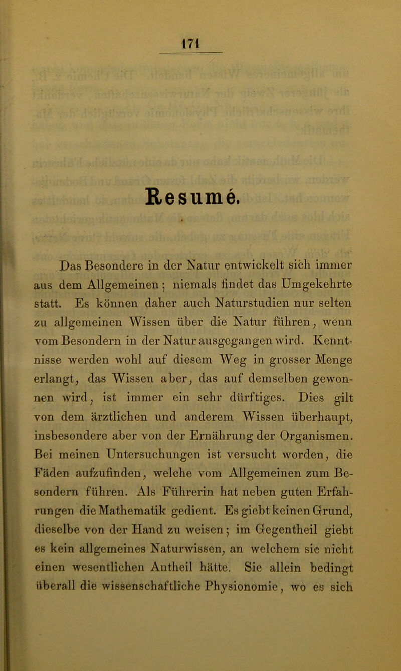 Resume. Das Besondere in der Natur entwickelt sich immer aus dem Allgemeinen ; niemals findet das Umgekehrte statt. Es können daher auch Naturstudien nur selten zu allgemeinen Wissen über die Natur führen, wenn vomBesondern in der Natur ausgegangen wird. Kennt- nisse werden wohl auf diesem Weg in grosser Menge erlangt, das Wissen aber, das auf demselben gewon- nen wird, ist immer ein sehr dürftiges. Dies gilt von dem ärztlichen und anderem Wissen überhaupt, insbesondere aber von der Ernährung der Organismen. Bei meinen Untersuchungen ist versucht worden, die Fäden aufzufinden, welche vom Allgemeinen zum Be- sondern führen. Als Führerin hat neben guten Erfah- rungen die Mathematik gedient. Es giebt keinen Grund, dieselbe von der Hand zu weisen; im Gegentheil giebt es kein allgemeines Naturwissen, an welchem sie nicht einen wesentlichen Antheil hätte. Sie allein bedingt überall die wissenschaftliche Physionomie, wo es sich