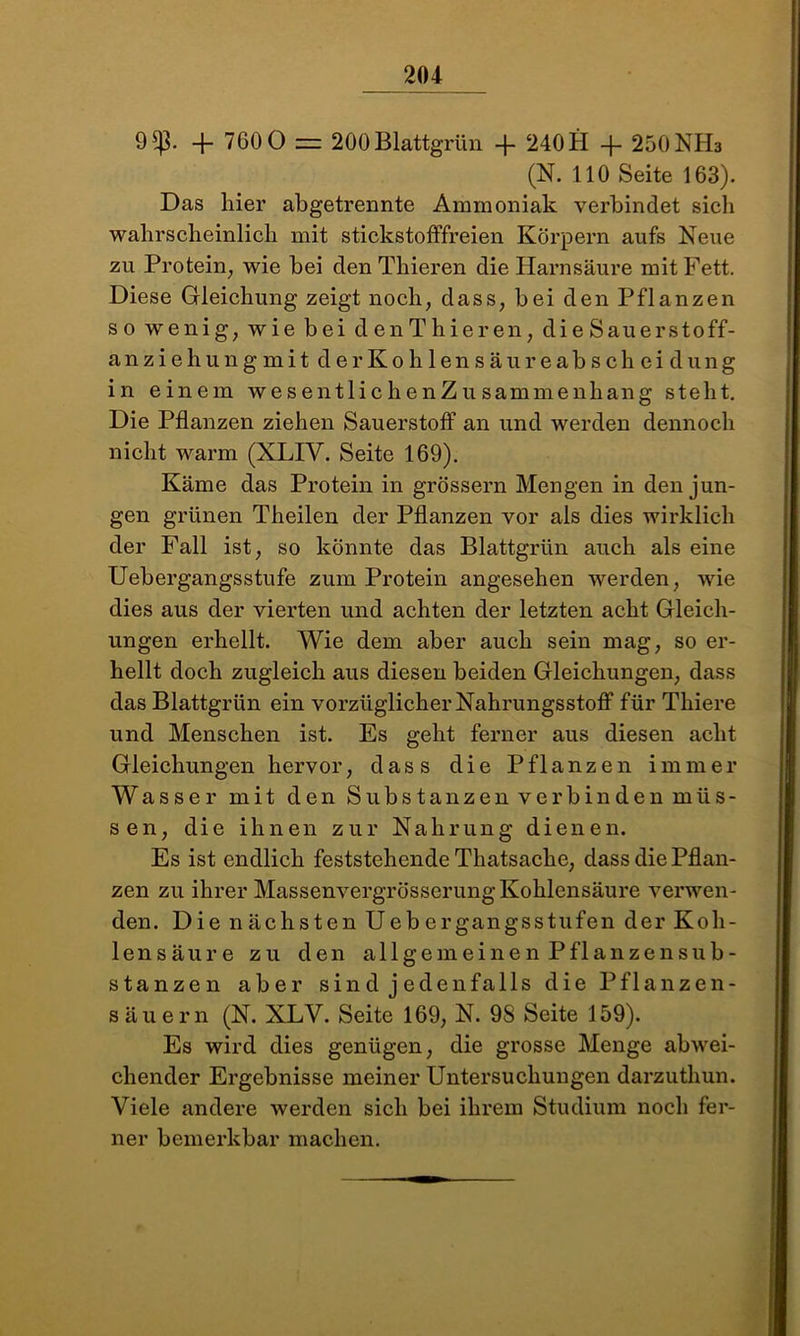 9^3. + 7GOO = 200 Blattgrün 240 H + 250 NH3 (N. 110 Seite 163). Das liier abgetrennte Ammoniak verbindet sich wahrscheinlich mit stickstofffreien Körpern aufs Neue zu Protein, wie bei den Thieren die Harnsäure mit Fett. Diese Gleichung zeigt noch, dass, bei den Pflanzen so wenig, wie bei denThieren, die Sauerstoff- anziehung mitder Kohlensä ureabsc hei düng in einem wesentlichenZusammenhang steht. Die Pflanzen ziehen Sauerstoff an und werden dennoch nicht warm (XLIV. Seite 169). Käme das Protein in grossem Mengen in den jun- gen grünen Theilen der Pflanzen vor als dies wirklich der Fall ist, so könnte das Blattgrün auch als eine Uebergangsstufe zum Protein angesehen werden, wie dies aus der vierten und achten der letzten acht Gleich- ungen erhellt. Wie dem aber auch sein mag, so er- hellt doch zugleich aus diesen beiden Gleichungen, dass das Blattgrün ein vorzüglicher Nahrungsstoff für Tliiere und Menschen ist. Es geht ferner aus diesen acht Gleichungen hervor, dass die Pflanzen immer Wasser mit den Substanzen verbin den müs- sen, die ihnen zur Nahrung dienen. Es ist endlich feststehende Thatsache, dass die Pflan- zen zu ihrer Massenvergrösserung Kohlensäure verwen- den. DienächstenUebergangsstufender Koh- lensäure zu den allgemeinen Pflanzensub- stanzen aber sind jedenfalls die Pflanzen- säuern (N. XLY. Seite 169, N. 98 Seite 159). Es wird dies genügen, die grosse Menge abwei- chender Ergebnisse meiner Untersuchungen darzuthun. Viele andere werden sich bei ihrem Studium noch fer- ner bemerkbar machen.