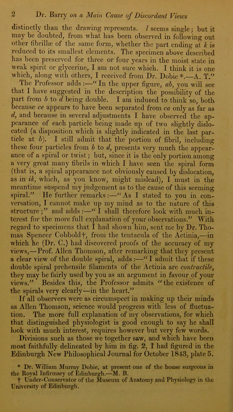 distinctly than the drawing represents. / seems single; but it may be doubted, from what has been observed in following out other fibrillge of the same form, whether the part ending at k is reduced to its smallest elements. The specimen above described has been preserved for three or four years in the moist state in weak spirit or glycerine, I am not sure which. I think it is one which, along with others, I received from Dr. Dobie*.—A, The Professor adds :—In the upper figure, ah, you will see that I have suggested in the description the possibility of the part from h \.o> d being double. I am induced to think so, both because ce appears to have been separated from ca only as far as d, and because in several adjustments I have observed the ap- pearance of each particle being made up of two slightly dislo- cated (a disposition which is slightly indicated in the last par- ticle at h). I still admit that the portion of fibril, including these four particles from h to d, presents very much the appear- ance of a spiral or twist; but, since it is the only portion among a very great many fibrils in which I have seen the spiral form (that is, a spiral appearance not obviously caused by dislocation, as in ik, which, as you know, might mislead), I must in the meantime suspend my judgement as to the cause of this seeming spiral.^^ He further remarks :—As I stated to you in con- versation, I cannot make up my mind as to the nature of this structure;” and adds:—I shall therefore look with much in- terest for the more full explanation of your observations.” With regard to specimens that I had shown him, sent me by Dr. Tho- mas Spencer Cobboldf, from the tentacula of the Actinia,—in which he (Dr. C.) had discovered proofs of the accuracy of my views,—Prof. Allen Thomson, after remarking that they present a clear view of the double spiral, adds :—“I admit that if these double spiral prehensile filaments of the x'^ctinia are contractile, they may be fairly used by you as an argument in favour of your views.” Besides this, the Professor admits ^^the existence of the spirals very clearly—in the heart.” If all observers were as circumspect in making up their minds as Allen Thomson, science would progress with less of fluctua- tion. The more full explanation of my observations, for which that distinguished physiologist is good enough to say he shall look with much interest, requires however but very few words. Divisions such as those we together saw, and which have been most faithfully delineated by him in fig. 2, I had figured in the Edinburgh New Philosophical Journal for October 1843, plate 5. * Dr. William Murray Dobie, at present one of the house surgeons in the Royal Infirmary of Edinburgh.—M. B. t Under-Conservator of the Museum of Anatomy and Physiology in the University of Edinburgh.