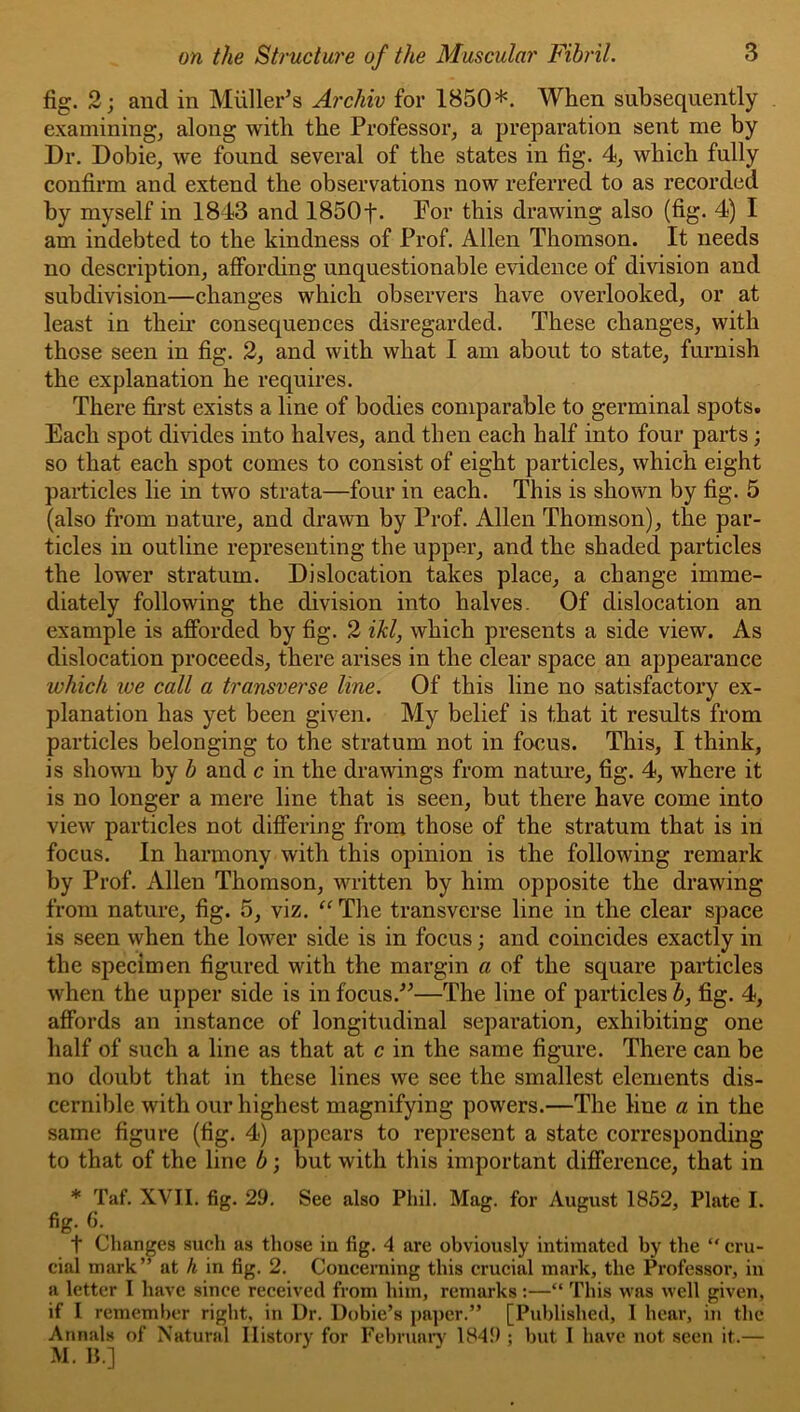 fig. 2; and in Muller’s Archiv for 1850*. When subsequently examining^ along with the Professor, a preparation sent me by Dr. Dobie, we found several of the states in fig. 4, which fully confirm and extend the observations now referred to as recorded by myself in 1843 and 1850f. For this drawing also (fig. 4) I am indebted to the kindness of Prof. Allen Thomson. It needs no description, affording unquestionable evidence of division and subdivision—changes which observers have overlooked, or at least in their consequences disregarded. These changes, with those seen in fig. 2, and with what I am about to state, furnish the explanation he requires. There fii’st exists a line of bodies comparable to germinal spots. Each spot divides into halves, and then each half into four parts; so that each spot comes to consist of eight particles, which eight particles lie in two strata—four in each. This is shown by fig. 5 (also from nature, and drawn by Prof. Allen Thomson), the par- ticles in outline representing the upper, and the shaded particles the lower stratum. Dislocation takes place, a change imme- diately following the division into halves. Of dislocation an example is afforded by fig. 2 ikl, which presents a side view. As dislocation proceeds, there arises in the clear space an appearance which we call a transverse line. Of this line no satisfactoiy ex- planation has yet been given. My belief is that it results from particles belonging to the stratum not in focus. This, I think, is shown by b and c in the drawings from nature, fig. 4, where it is no longer a mere line that is seen, but there have come into view particles not differing from those of the stratum that is in focus. In harmony with this opinion is the following remark by Prof. Allen Thomson, written by him opposite the drawing from nature, fig. 5, viz. “ The transverse line in the clear space is seen when the lower side is in focus; and coincides exaetly in the specimen figured with the margin a of the square particles when the upper side is in focus.”—The line of particles b, fig. 4, affords an instance of longitudinal separation, exhibiting one half of such a line as that at c in the same figure. There can be no doubt that in these lines we see the smallest elements dis- cernible with our highest magnifying powers.—The line a in the same figure (fig. 4) appears to represent a state corresponding to that of the line b; but with this important difference, that in * Taf. XVII. fig. 29, See also Pliil. Mag. for August 1852, Plate I. fig. 6. t Changes such as those in fig. 4 are obviously intimated by the “ cru- cial mark ” at h in fig. 2. Concerning this crucial mark, the Professor, in a letter I have since received from him, remarks :—“ This was well given, if I remember right, in Dr. Dobie’s paper.” [Published, I hear, in the Annals of Natural History for Februan' 1849 ; but I have not seen it.— M. H.]